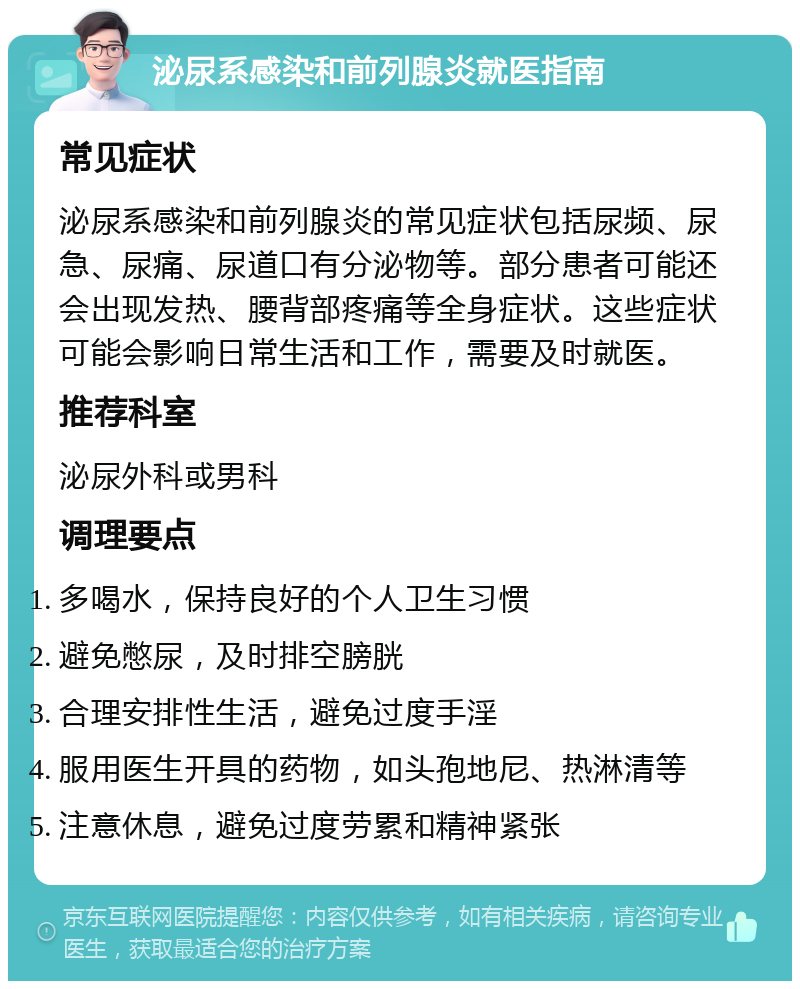 泌尿系感染和前列腺炎就医指南 常见症状 泌尿系感染和前列腺炎的常见症状包括尿频、尿急、尿痛、尿道口有分泌物等。部分患者可能还会出现发热、腰背部疼痛等全身症状。这些症状可能会影响日常生活和工作，需要及时就医。 推荐科室 泌尿外科或男科 调理要点 多喝水，保持良好的个人卫生习惯 避免憋尿，及时排空膀胱 合理安排性生活，避免过度手淫 服用医生开具的药物，如头孢地尼、热淋清等 注意休息，避免过度劳累和精神紧张