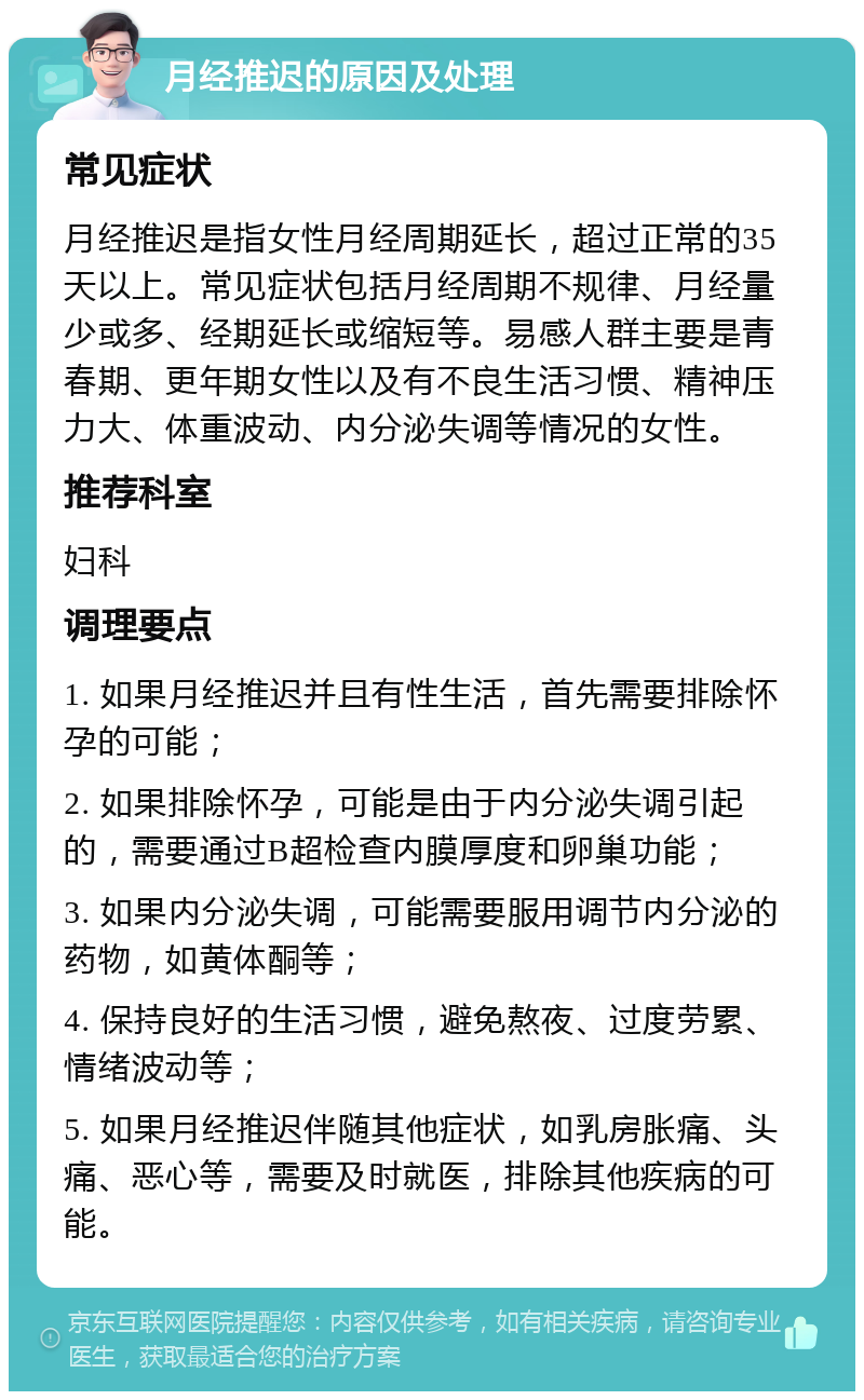 月经推迟的原因及处理 常见症状 月经推迟是指女性月经周期延长，超过正常的35天以上。常见症状包括月经周期不规律、月经量少或多、经期延长或缩短等。易感人群主要是青春期、更年期女性以及有不良生活习惯、精神压力大、体重波动、内分泌失调等情况的女性。 推荐科室 妇科 调理要点 1. 如果月经推迟并且有性生活，首先需要排除怀孕的可能； 2. 如果排除怀孕，可能是由于内分泌失调引起的，需要通过B超检查内膜厚度和卵巢功能； 3. 如果内分泌失调，可能需要服用调节内分泌的药物，如黄体酮等； 4. 保持良好的生活习惯，避免熬夜、过度劳累、情绪波动等； 5. 如果月经推迟伴随其他症状，如乳房胀痛、头痛、恶心等，需要及时就医，排除其他疾病的可能。