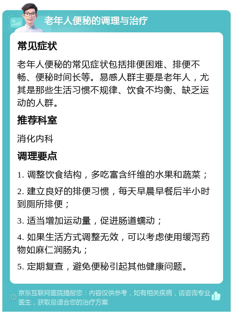 老年人便秘的调理与治疗 常见症状 老年人便秘的常见症状包括排便困难、排便不畅、便秘时间长等。易感人群主要是老年人，尤其是那些生活习惯不规律、饮食不均衡、缺乏运动的人群。 推荐科室 消化内科 调理要点 1. 调整饮食结构，多吃富含纤维的水果和蔬菜； 2. 建立良好的排便习惯，每天早晨早餐后半小时到厕所排便； 3. 适当增加运动量，促进肠道蠕动； 4. 如果生活方式调整无效，可以考虑使用缓泻药物如麻仁润肠丸； 5. 定期复查，避免便秘引起其他健康问题。