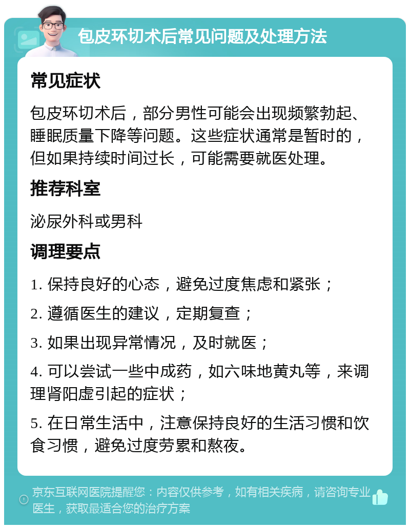 包皮环切术后常见问题及处理方法 常见症状 包皮环切术后，部分男性可能会出现频繁勃起、睡眠质量下降等问题。这些症状通常是暂时的，但如果持续时间过长，可能需要就医处理。 推荐科室 泌尿外科或男科 调理要点 1. 保持良好的心态，避免过度焦虑和紧张； 2. 遵循医生的建议，定期复查； 3. 如果出现异常情况，及时就医； 4. 可以尝试一些中成药，如六味地黄丸等，来调理肾阳虚引起的症状； 5. 在日常生活中，注意保持良好的生活习惯和饮食习惯，避免过度劳累和熬夜。