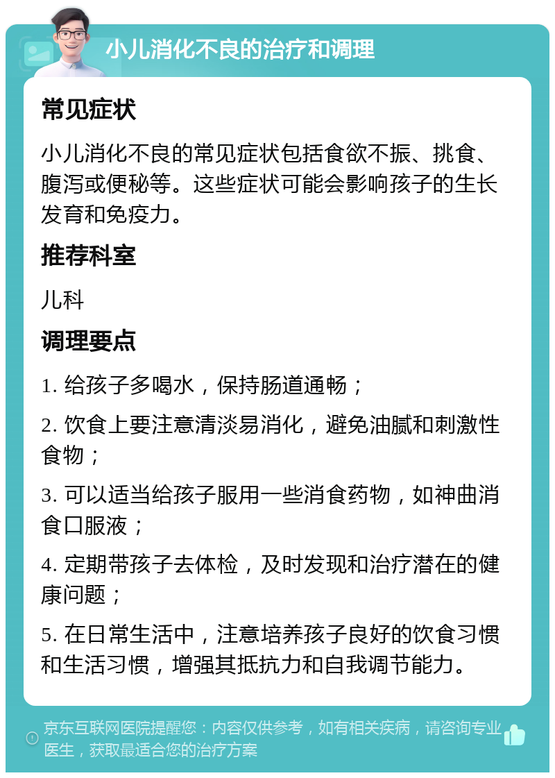 小儿消化不良的治疗和调理 常见症状 小儿消化不良的常见症状包括食欲不振、挑食、腹泻或便秘等。这些症状可能会影响孩子的生长发育和免疫力。 推荐科室 儿科 调理要点 1. 给孩子多喝水，保持肠道通畅； 2. 饮食上要注意清淡易消化，避免油腻和刺激性食物； 3. 可以适当给孩子服用一些消食药物，如神曲消食口服液； 4. 定期带孩子去体检，及时发现和治疗潜在的健康问题； 5. 在日常生活中，注意培养孩子良好的饮食习惯和生活习惯，增强其抵抗力和自我调节能力。