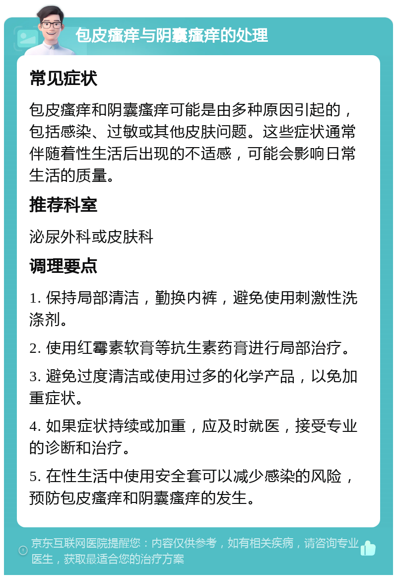 包皮瘙痒与阴囊瘙痒的处理 常见症状 包皮瘙痒和阴囊瘙痒可能是由多种原因引起的，包括感染、过敏或其他皮肤问题。这些症状通常伴随着性生活后出现的不适感，可能会影响日常生活的质量。 推荐科室 泌尿外科或皮肤科 调理要点 1. 保持局部清洁，勤换内裤，避免使用刺激性洗涤剂。 2. 使用红霉素软膏等抗生素药膏进行局部治疗。 3. 避免过度清洁或使用过多的化学产品，以免加重症状。 4. 如果症状持续或加重，应及时就医，接受专业的诊断和治疗。 5. 在性生活中使用安全套可以减少感染的风险，预防包皮瘙痒和阴囊瘙痒的发生。