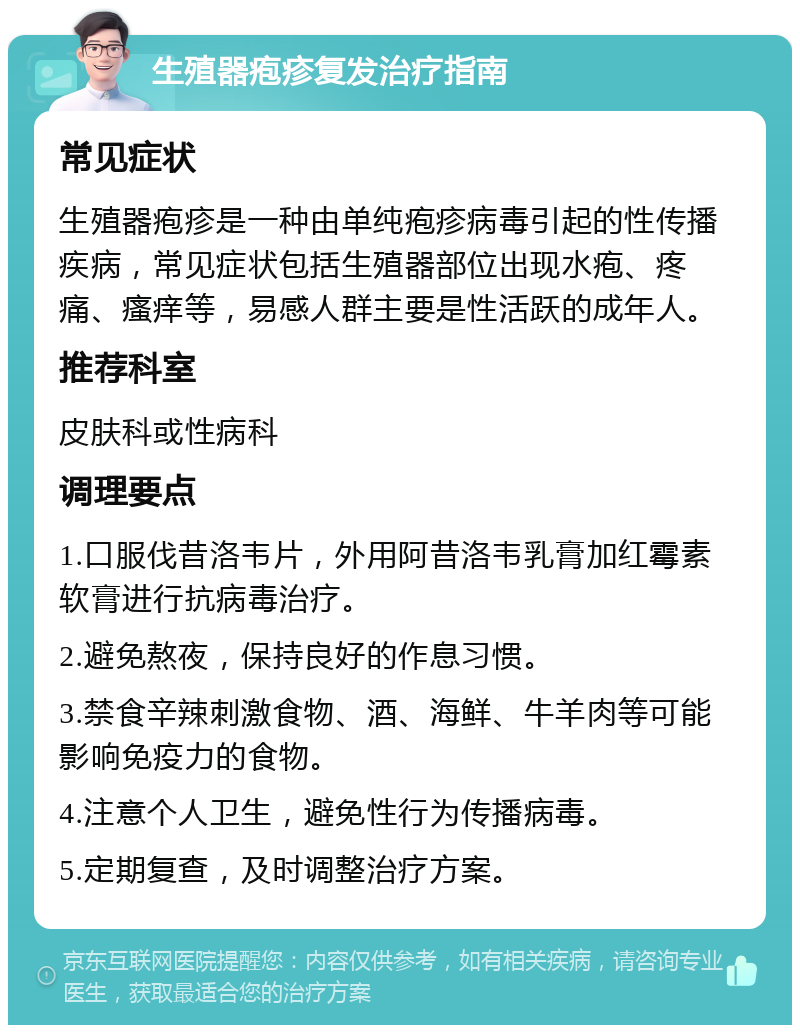 生殖器疱疹复发治疗指南 常见症状 生殖器疱疹是一种由单纯疱疹病毒引起的性传播疾病，常见症状包括生殖器部位出现水疱、疼痛、瘙痒等，易感人群主要是性活跃的成年人。 推荐科室 皮肤科或性病科 调理要点 1.口服伐昔洛韦片，外用阿昔洛韦乳膏加红霉素软膏进行抗病毒治疗。 2.避免熬夜，保持良好的作息习惯。 3.禁食辛辣刺激食物、酒、海鲜、牛羊肉等可能影响免疫力的食物。 4.注意个人卫生，避免性行为传播病毒。 5.定期复查，及时调整治疗方案。