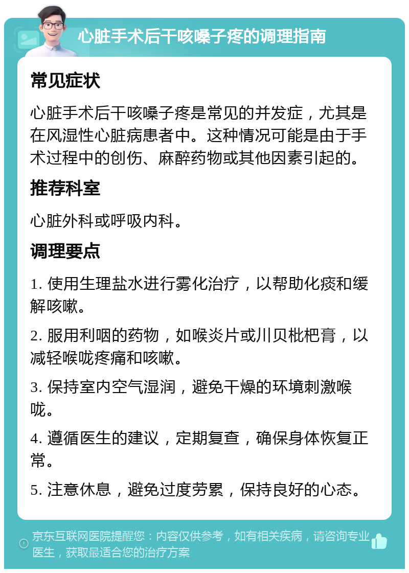 心脏手术后干咳嗓子疼的调理指南 常见症状 心脏手术后干咳嗓子疼是常见的并发症，尤其是在风湿性心脏病患者中。这种情况可能是由于手术过程中的创伤、麻醉药物或其他因素引起的。 推荐科室 心脏外科或呼吸内科。 调理要点 1. 使用生理盐水进行雾化治疗，以帮助化痰和缓解咳嗽。 2. 服用利咽的药物，如喉炎片或川贝枇杷膏，以减轻喉咙疼痛和咳嗽。 3. 保持室内空气湿润，避免干燥的环境刺激喉咙。 4. 遵循医生的建议，定期复查，确保身体恢复正常。 5. 注意休息，避免过度劳累，保持良好的心态。