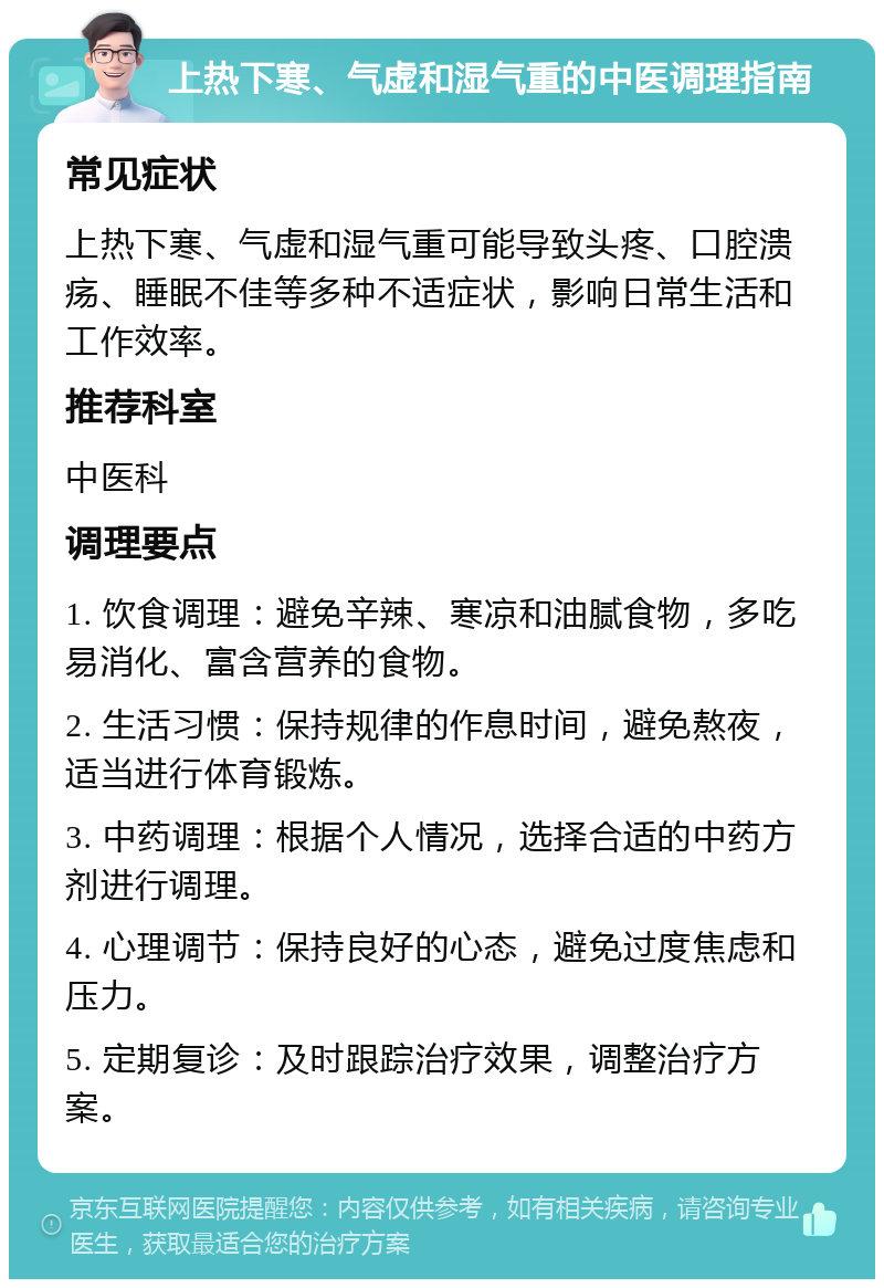 上热下寒、气虚和湿气重的中医调理指南 常见症状 上热下寒、气虚和湿气重可能导致头疼、口腔溃疡、睡眠不佳等多种不适症状，影响日常生活和工作效率。 推荐科室 中医科 调理要点 1. 饮食调理：避免辛辣、寒凉和油腻食物，多吃易消化、富含营养的食物。 2. 生活习惯：保持规律的作息时间，避免熬夜，适当进行体育锻炼。 3. 中药调理：根据个人情况，选择合适的中药方剂进行调理。 4. 心理调节：保持良好的心态，避免过度焦虑和压力。 5. 定期复诊：及时跟踪治疗效果，调整治疗方案。