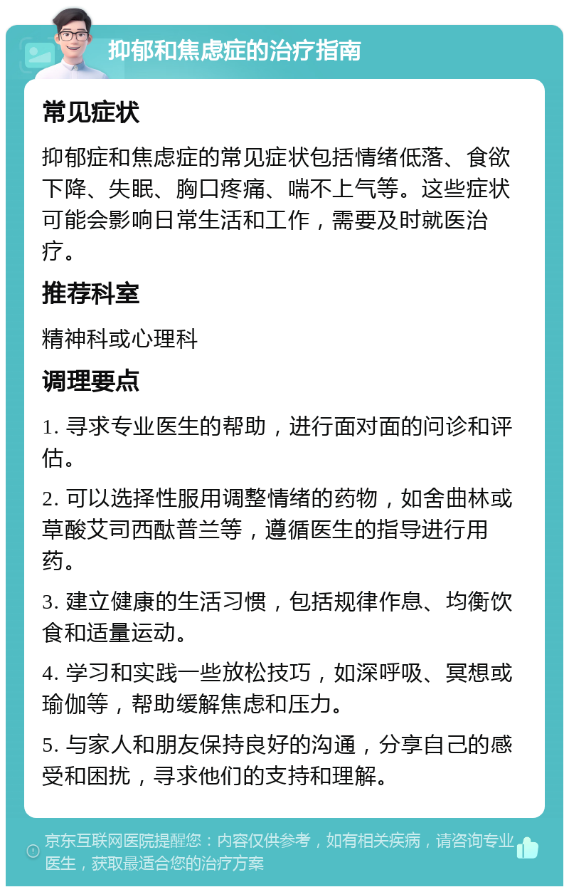 抑郁和焦虑症的治疗指南 常见症状 抑郁症和焦虑症的常见症状包括情绪低落、食欲下降、失眠、胸口疼痛、喘不上气等。这些症状可能会影响日常生活和工作，需要及时就医治疗。 推荐科室 精神科或心理科 调理要点 1. 寻求专业医生的帮助，进行面对面的问诊和评估。 2. 可以选择性服用调整情绪的药物，如舍曲林或草酸艾司西酞普兰等，遵循医生的指导进行用药。 3. 建立健康的生活习惯，包括规律作息、均衡饮食和适量运动。 4. 学习和实践一些放松技巧，如深呼吸、冥想或瑜伽等，帮助缓解焦虑和压力。 5. 与家人和朋友保持良好的沟通，分享自己的感受和困扰，寻求他们的支持和理解。