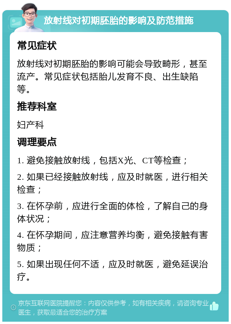 放射线对初期胚胎的影响及防范措施 常见症状 放射线对初期胚胎的影响可能会导致畸形，甚至流产。常见症状包括胎儿发育不良、出生缺陷等。 推荐科室 妇产科 调理要点 1. 避免接触放射线，包括X光、CT等检查； 2. 如果已经接触放射线，应及时就医，进行相关检查； 3. 在怀孕前，应进行全面的体检，了解自己的身体状况； 4. 在怀孕期间，应注意营养均衡，避免接触有害物质； 5. 如果出现任何不适，应及时就医，避免延误治疗。