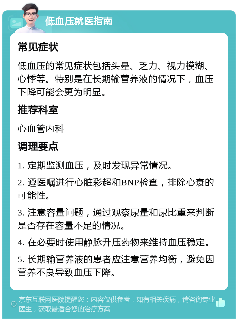 低血压就医指南 常见症状 低血压的常见症状包括头晕、乏力、视力模糊、心悸等。特别是在长期输营养液的情况下，血压下降可能会更为明显。 推荐科室 心血管内科 调理要点 1. 定期监测血压，及时发现异常情况。 2. 遵医嘱进行心脏彩超和BNP检查，排除心衰的可能性。 3. 注意容量问题，通过观察尿量和尿比重来判断是否存在容量不足的情况。 4. 在必要时使用静脉升压药物来维持血压稳定。 5. 长期输营养液的患者应注意营养均衡，避免因营养不良导致血压下降。