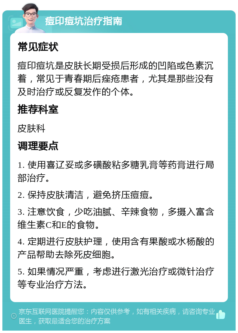 痘印痘坑治疗指南 常见症状 痘印痘坑是皮肤长期受损后形成的凹陷或色素沉着，常见于青春期后痤疮患者，尤其是那些没有及时治疗或反复发作的个体。 推荐科室 皮肤科 调理要点 1. 使用喜辽妥或多磺酸粘多糖乳膏等药膏进行局部治疗。 2. 保持皮肤清洁，避免挤压痘痘。 3. 注意饮食，少吃油腻、辛辣食物，多摄入富含维生素C和E的食物。 4. 定期进行皮肤护理，使用含有果酸或水杨酸的产品帮助去除死皮细胞。 5. 如果情况严重，考虑进行激光治疗或微针治疗等专业治疗方法。