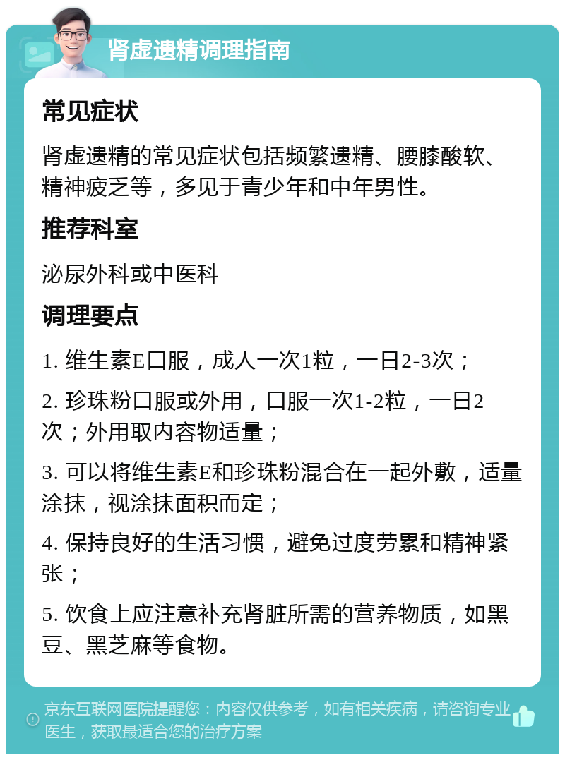 肾虚遗精调理指南 常见症状 肾虚遗精的常见症状包括频繁遗精、腰膝酸软、精神疲乏等，多见于青少年和中年男性。 推荐科室 泌尿外科或中医科 调理要点 1. 维生素E口服，成人一次1粒，一日2-3次； 2. 珍珠粉口服或外用，口服一次1-2粒，一日2次；外用取内容物适量； 3. 可以将维生素E和珍珠粉混合在一起外敷，适量涂抹，视涂抹面积而定； 4. 保持良好的生活习惯，避免过度劳累和精神紧张； 5. 饮食上应注意补充肾脏所需的营养物质，如黑豆、黑芝麻等食物。