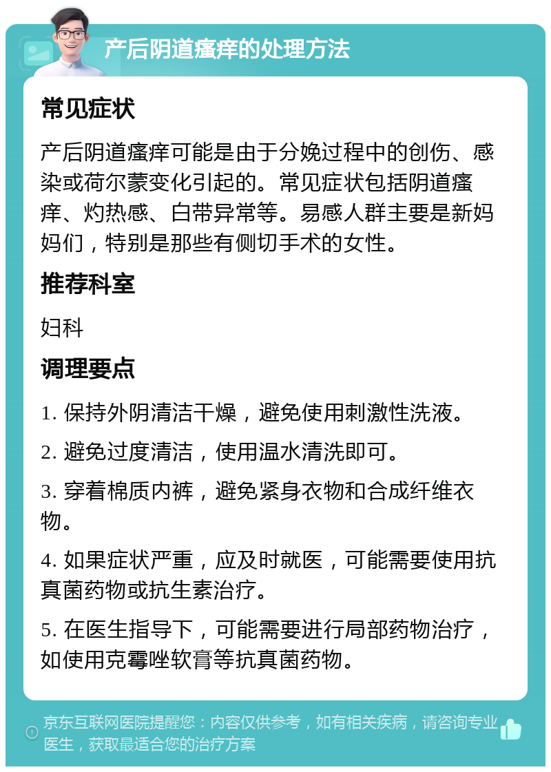 产后阴道瘙痒的处理方法 常见症状 产后阴道瘙痒可能是由于分娩过程中的创伤、感染或荷尔蒙变化引起的。常见症状包括阴道瘙痒、灼热感、白带异常等。易感人群主要是新妈妈们，特别是那些有侧切手术的女性。 推荐科室 妇科 调理要点 1. 保持外阴清洁干燥，避免使用刺激性洗液。 2. 避免过度清洁，使用温水清洗即可。 3. 穿着棉质内裤，避免紧身衣物和合成纤维衣物。 4. 如果症状严重，应及时就医，可能需要使用抗真菌药物或抗生素治疗。 5. 在医生指导下，可能需要进行局部药物治疗，如使用克霉唑软膏等抗真菌药物。