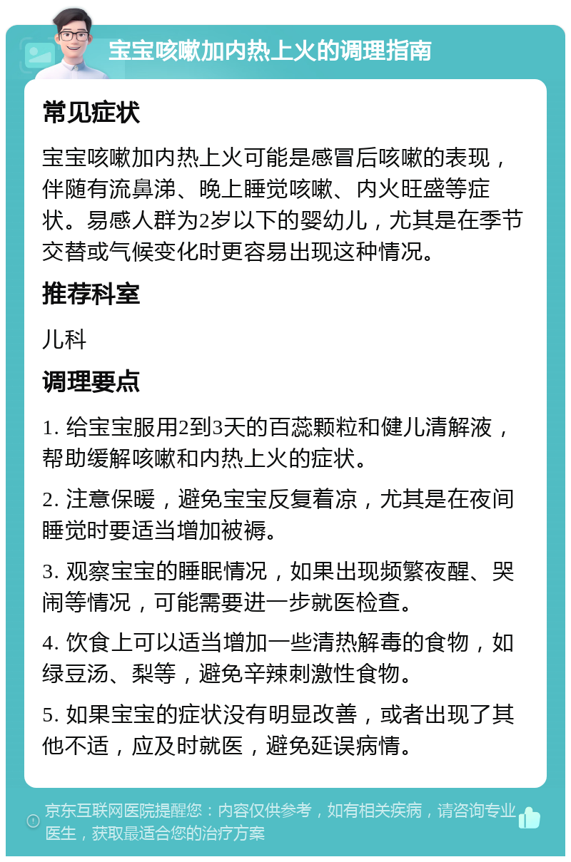 宝宝咳嗽加内热上火的调理指南 常见症状 宝宝咳嗽加内热上火可能是感冒后咳嗽的表现，伴随有流鼻涕、晚上睡觉咳嗽、内火旺盛等症状。易感人群为2岁以下的婴幼儿，尤其是在季节交替或气候变化时更容易出现这种情况。 推荐科室 儿科 调理要点 1. 给宝宝服用2到3天的百蕊颗粒和健儿清解液，帮助缓解咳嗽和内热上火的症状。 2. 注意保暖，避免宝宝反复着凉，尤其是在夜间睡觉时要适当增加被褥。 3. 观察宝宝的睡眠情况，如果出现频繁夜醒、哭闹等情况，可能需要进一步就医检查。 4. 饮食上可以适当增加一些清热解毒的食物，如绿豆汤、梨等，避免辛辣刺激性食物。 5. 如果宝宝的症状没有明显改善，或者出现了其他不适，应及时就医，避免延误病情。