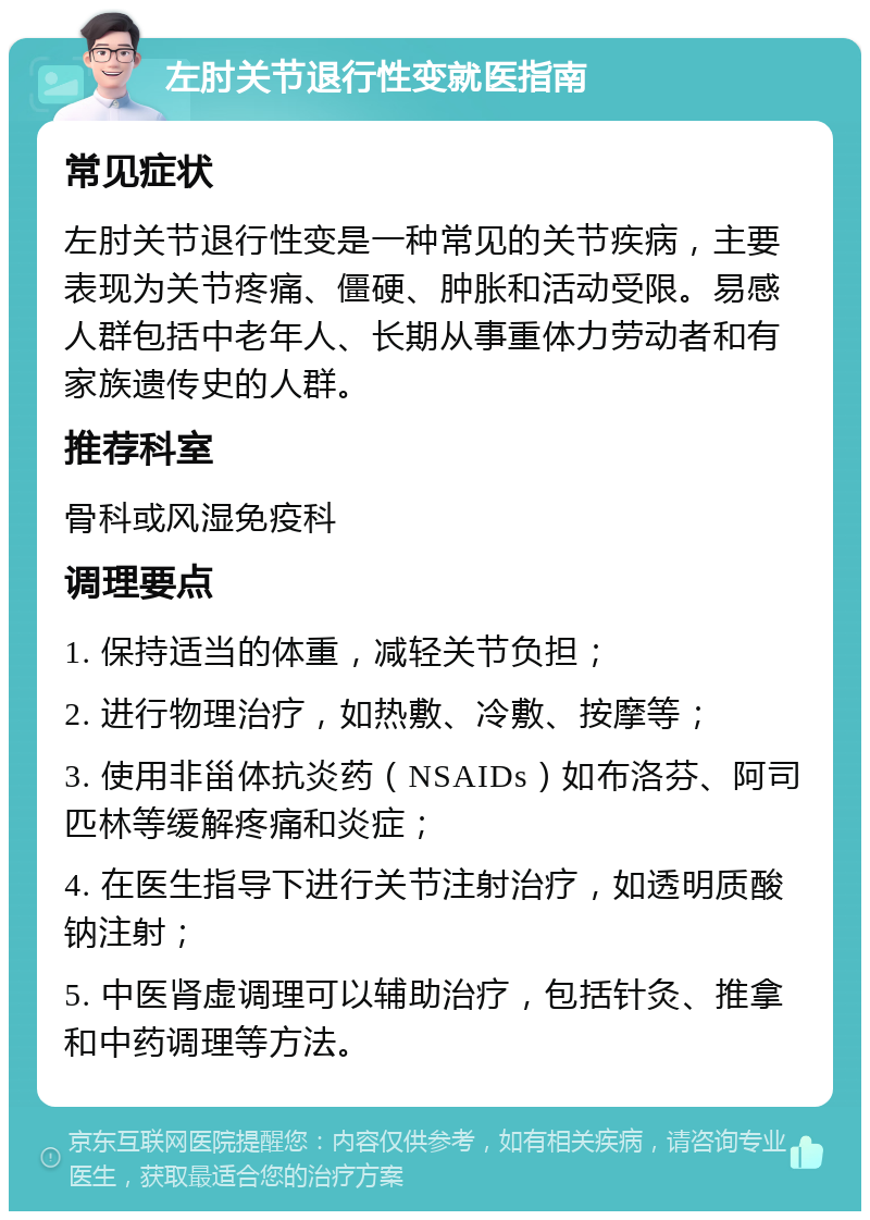 左肘关节退行性变就医指南 常见症状 左肘关节退行性变是一种常见的关节疾病，主要表现为关节疼痛、僵硬、肿胀和活动受限。易感人群包括中老年人、长期从事重体力劳动者和有家族遗传史的人群。 推荐科室 骨科或风湿免疫科 调理要点 1. 保持适当的体重，减轻关节负担； 2. 进行物理治疗，如热敷、冷敷、按摩等； 3. 使用非甾体抗炎药（NSAIDs）如布洛芬、阿司匹林等缓解疼痛和炎症； 4. 在医生指导下进行关节注射治疗，如透明质酸钠注射； 5. 中医肾虚调理可以辅助治疗，包括针灸、推拿和中药调理等方法。