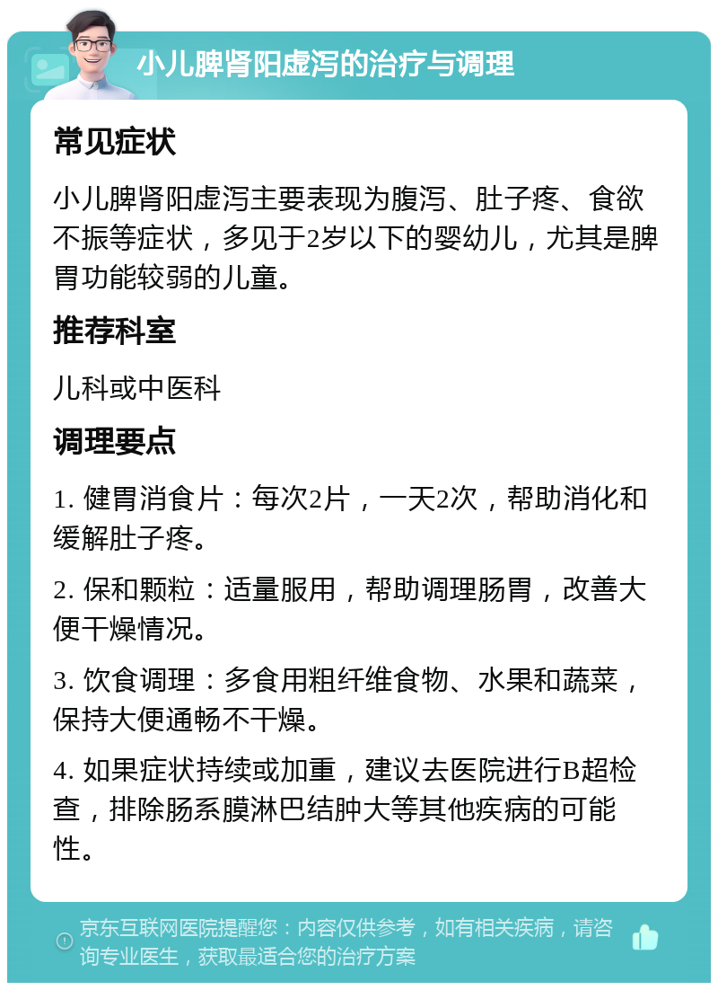 小儿脾肾阳虚泻的治疗与调理 常见症状 小儿脾肾阳虚泻主要表现为腹泻、肚子疼、食欲不振等症状，多见于2岁以下的婴幼儿，尤其是脾胃功能较弱的儿童。 推荐科室 儿科或中医科 调理要点 1. 健胃消食片：每次2片，一天2次，帮助消化和缓解肚子疼。 2. 保和颗粒：适量服用，帮助调理肠胃，改善大便干燥情况。 3. 饮食调理：多食用粗纤维食物、水果和蔬菜，保持大便通畅不干燥。 4. 如果症状持续或加重，建议去医院进行B超检查，排除肠系膜淋巴结肿大等其他疾病的可能性。