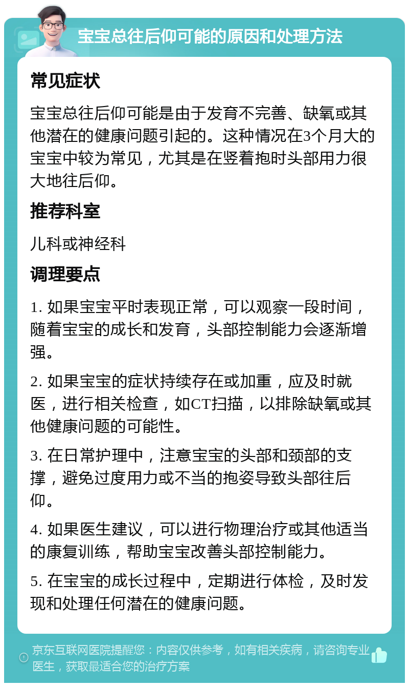 宝宝总往后仰可能的原因和处理方法 常见症状 宝宝总往后仰可能是由于发育不完善、缺氧或其他潜在的健康问题引起的。这种情况在3个月大的宝宝中较为常见，尤其是在竖着抱时头部用力很大地往后仰。 推荐科室 儿科或神经科 调理要点 1. 如果宝宝平时表现正常，可以观察一段时间，随着宝宝的成长和发育，头部控制能力会逐渐增强。 2. 如果宝宝的症状持续存在或加重，应及时就医，进行相关检查，如CT扫描，以排除缺氧或其他健康问题的可能性。 3. 在日常护理中，注意宝宝的头部和颈部的支撑，避免过度用力或不当的抱姿导致头部往后仰。 4. 如果医生建议，可以进行物理治疗或其他适当的康复训练，帮助宝宝改善头部控制能力。 5. 在宝宝的成长过程中，定期进行体检，及时发现和处理任何潜在的健康问题。