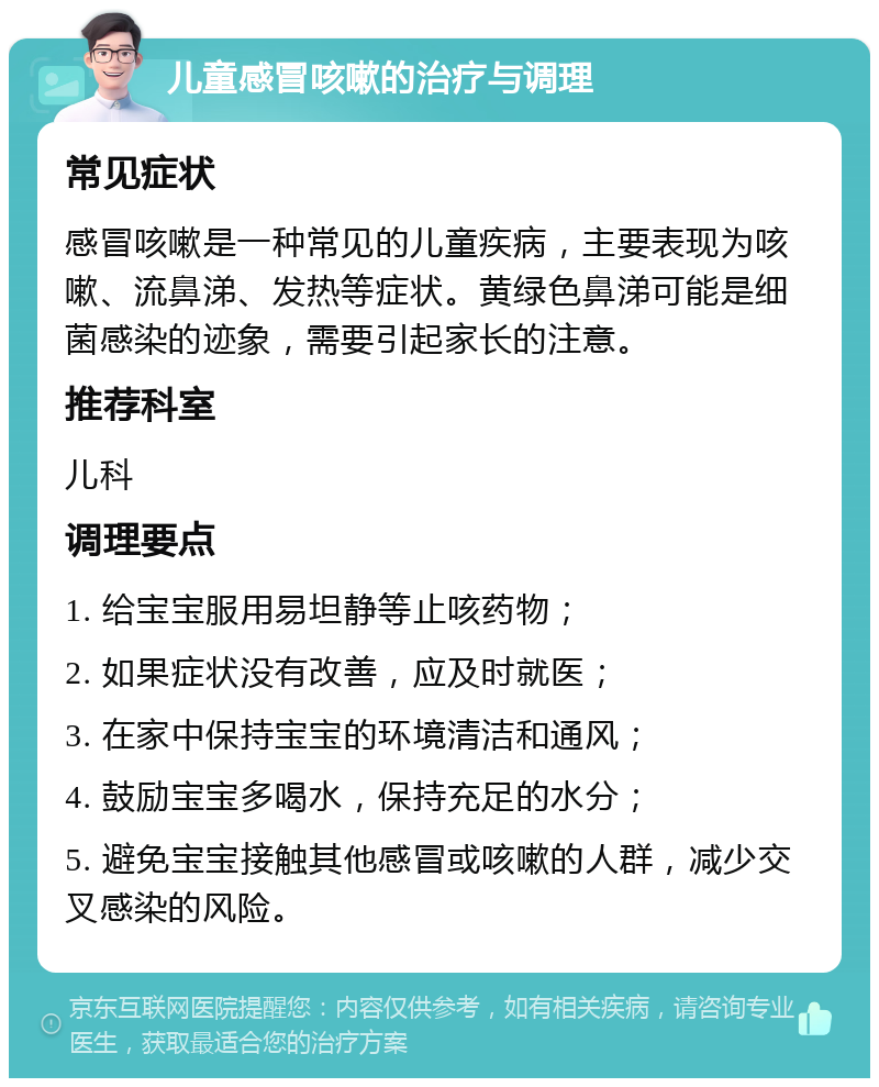 儿童感冒咳嗽的治疗与调理 常见症状 感冒咳嗽是一种常见的儿童疾病，主要表现为咳嗽、流鼻涕、发热等症状。黄绿色鼻涕可能是细菌感染的迹象，需要引起家长的注意。 推荐科室 儿科 调理要点 1. 给宝宝服用易坦静等止咳药物； 2. 如果症状没有改善，应及时就医； 3. 在家中保持宝宝的环境清洁和通风； 4. 鼓励宝宝多喝水，保持充足的水分； 5. 避免宝宝接触其他感冒或咳嗽的人群，减少交叉感染的风险。