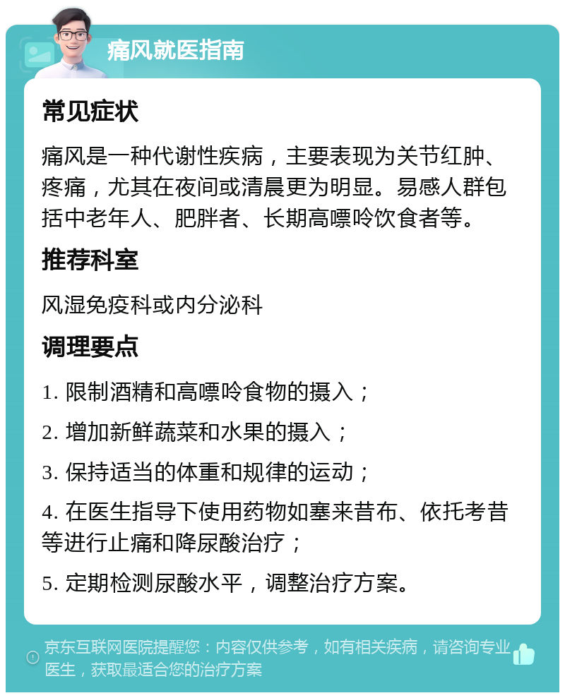 痛风就医指南 常见症状 痛风是一种代谢性疾病，主要表现为关节红肿、疼痛，尤其在夜间或清晨更为明显。易感人群包括中老年人、肥胖者、长期高嘌呤饮食者等。 推荐科室 风湿免疫科或内分泌科 调理要点 1. 限制酒精和高嘌呤食物的摄入； 2. 增加新鲜蔬菜和水果的摄入； 3. 保持适当的体重和规律的运动； 4. 在医生指导下使用药物如塞来昔布、依托考昔等进行止痛和降尿酸治疗； 5. 定期检测尿酸水平，调整治疗方案。