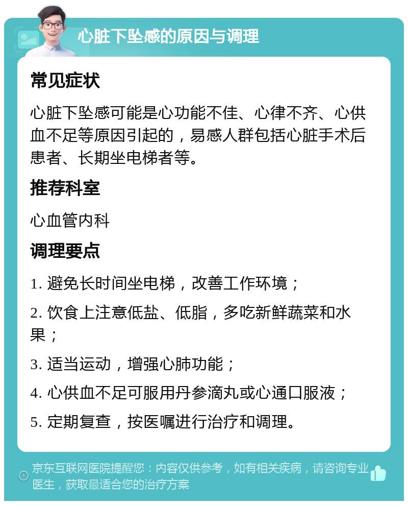 心脏下坠感的原因与调理 常见症状 心脏下坠感可能是心功能不佳、心律不齐、心供血不足等原因引起的，易感人群包括心脏手术后患者、长期坐电梯者等。 推荐科室 心血管内科 调理要点 1. 避免长时间坐电梯，改善工作环境； 2. 饮食上注意低盐、低脂，多吃新鲜蔬菜和水果； 3. 适当运动，增强心肺功能； 4. 心供血不足可服用丹参滴丸或心通口服液； 5. 定期复查，按医嘱进行治疗和调理。