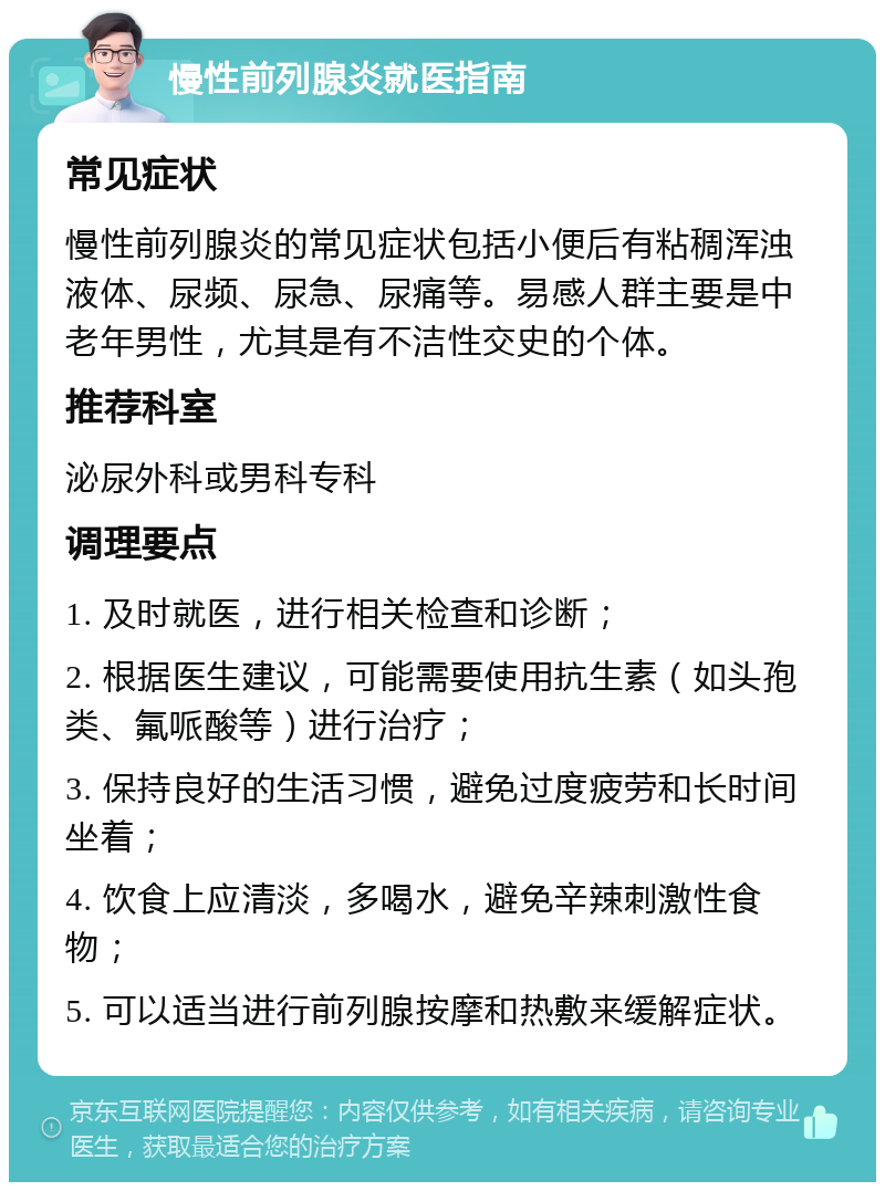 慢性前列腺炎就医指南 常见症状 慢性前列腺炎的常见症状包括小便后有粘稠浑浊液体、尿频、尿急、尿痛等。易感人群主要是中老年男性，尤其是有不洁性交史的个体。 推荐科室 泌尿外科或男科专科 调理要点 1. 及时就医，进行相关检查和诊断； 2. 根据医生建议，可能需要使用抗生素（如头孢类、氟哌酸等）进行治疗； 3. 保持良好的生活习惯，避免过度疲劳和长时间坐着； 4. 饮食上应清淡，多喝水，避免辛辣刺激性食物； 5. 可以适当进行前列腺按摩和热敷来缓解症状。