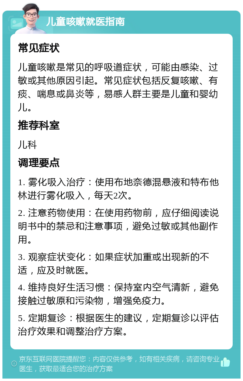 儿童咳嗽就医指南 常见症状 儿童咳嗽是常见的呼吸道症状，可能由感染、过敏或其他原因引起。常见症状包括反复咳嗽、有痰、喘息或鼻炎等，易感人群主要是儿童和婴幼儿。 推荐科室 儿科 调理要点 1. 雾化吸入治疗：使用布地奈德混悬液和特布他林进行雾化吸入，每天2次。 2. 注意药物使用：在使用药物前，应仔细阅读说明书中的禁忌和注意事项，避免过敏或其他副作用。 3. 观察症状变化：如果症状加重或出现新的不适，应及时就医。 4. 维持良好生活习惯：保持室内空气清新，避免接触过敏原和污染物，增强免疫力。 5. 定期复诊：根据医生的建议，定期复诊以评估治疗效果和调整治疗方案。