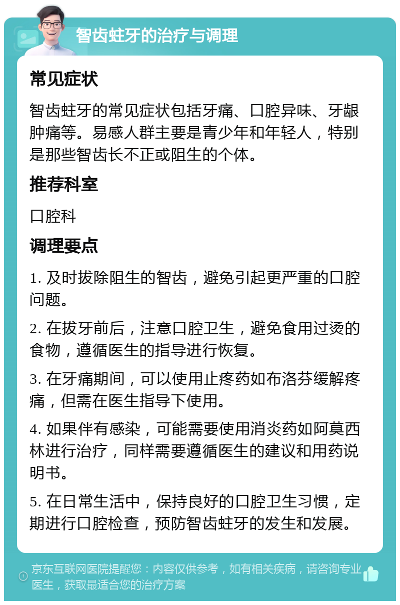 智齿蛀牙的治疗与调理 常见症状 智齿蛀牙的常见症状包括牙痛、口腔异味、牙龈肿痛等。易感人群主要是青少年和年轻人，特别是那些智齿长不正或阻生的个体。 推荐科室 口腔科 调理要点 1. 及时拔除阻生的智齿，避免引起更严重的口腔问题。 2. 在拔牙前后，注意口腔卫生，避免食用过烫的食物，遵循医生的指导进行恢复。 3. 在牙痛期间，可以使用止疼药如布洛芬缓解疼痛，但需在医生指导下使用。 4. 如果伴有感染，可能需要使用消炎药如阿莫西林进行治疗，同样需要遵循医生的建议和用药说明书。 5. 在日常生活中，保持良好的口腔卫生习惯，定期进行口腔检查，预防智齿蛀牙的发生和发展。