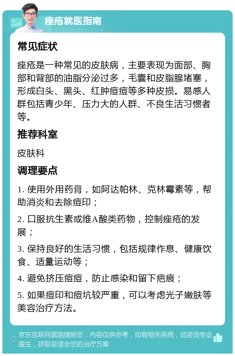 痤疮就医指南 常见症状 痤疮是一种常见的皮肤病，主要表现为面部、胸部和背部的油脂分泌过多，毛囊和皮脂腺堵塞，形成白头、黑头、红肿痘痘等多种皮损。易感人群包括青少年、压力大的人群、不良生活习惯者等。 推荐科室 皮肤科 调理要点 1. 使用外用药膏，如阿达帕林、克林霉素等，帮助消炎和去除痘印； 2. 口服抗生素或维A酸类药物，控制痤疮的发展； 3. 保持良好的生活习惯，包括规律作息、健康饮食、适量运动等； 4. 避免挤压痘痘，防止感染和留下疤痕； 5. 如果痘印和痘坑较严重，可以考虑光子嫩肤等美容治疗方法。