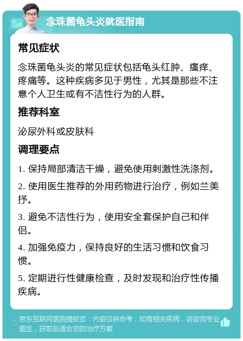 念珠菌龟头炎就医指南 常见症状 念珠菌龟头炎的常见症状包括龟头红肿、瘙痒、疼痛等。这种疾病多见于男性，尤其是那些不注意个人卫生或有不洁性行为的人群。 推荐科室 泌尿外科或皮肤科 调理要点 1. 保持局部清洁干燥，避免使用刺激性洗涤剂。 2. 使用医生推荐的外用药物进行治疗，例如兰美抒。 3. 避免不洁性行为，使用安全套保护自己和伴侣。 4. 加强免疫力，保持良好的生活习惯和饮食习惯。 5. 定期进行性健康检查，及时发现和治疗性传播疾病。