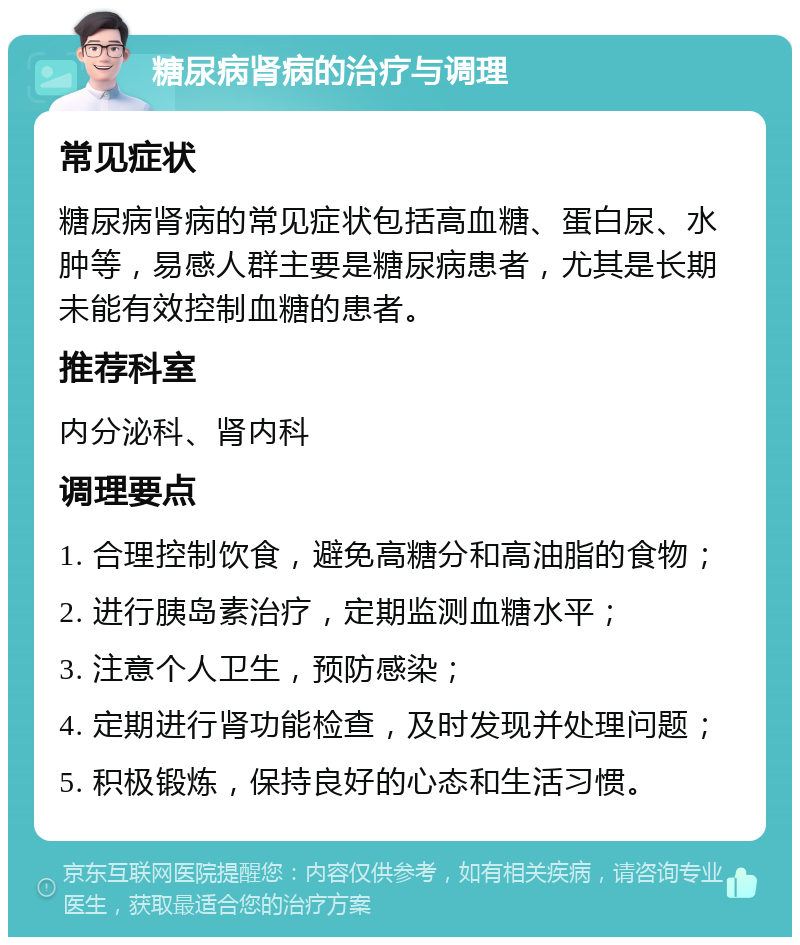 糖尿病肾病的治疗与调理 常见症状 糖尿病肾病的常见症状包括高血糖、蛋白尿、水肿等，易感人群主要是糖尿病患者，尤其是长期未能有效控制血糖的患者。 推荐科室 内分泌科、肾内科 调理要点 1. 合理控制饮食，避免高糖分和高油脂的食物； 2. 进行胰岛素治疗，定期监测血糖水平； 3. 注意个人卫生，预防感染； 4. 定期进行肾功能检查，及时发现并处理问题； 5. 积极锻炼，保持良好的心态和生活习惯。