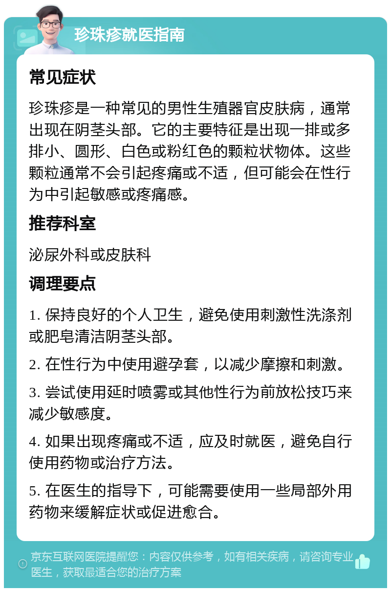 珍珠疹就医指南 常见症状 珍珠疹是一种常见的男性生殖器官皮肤病，通常出现在阴茎头部。它的主要特征是出现一排或多排小、圆形、白色或粉红色的颗粒状物体。这些颗粒通常不会引起疼痛或不适，但可能会在性行为中引起敏感或疼痛感。 推荐科室 泌尿外科或皮肤科 调理要点 1. 保持良好的个人卫生，避免使用刺激性洗涤剂或肥皂清洁阴茎头部。 2. 在性行为中使用避孕套，以减少摩擦和刺激。 3. 尝试使用延时喷雾或其他性行为前放松技巧来减少敏感度。 4. 如果出现疼痛或不适，应及时就医，避免自行使用药物或治疗方法。 5. 在医生的指导下，可能需要使用一些局部外用药物来缓解症状或促进愈合。