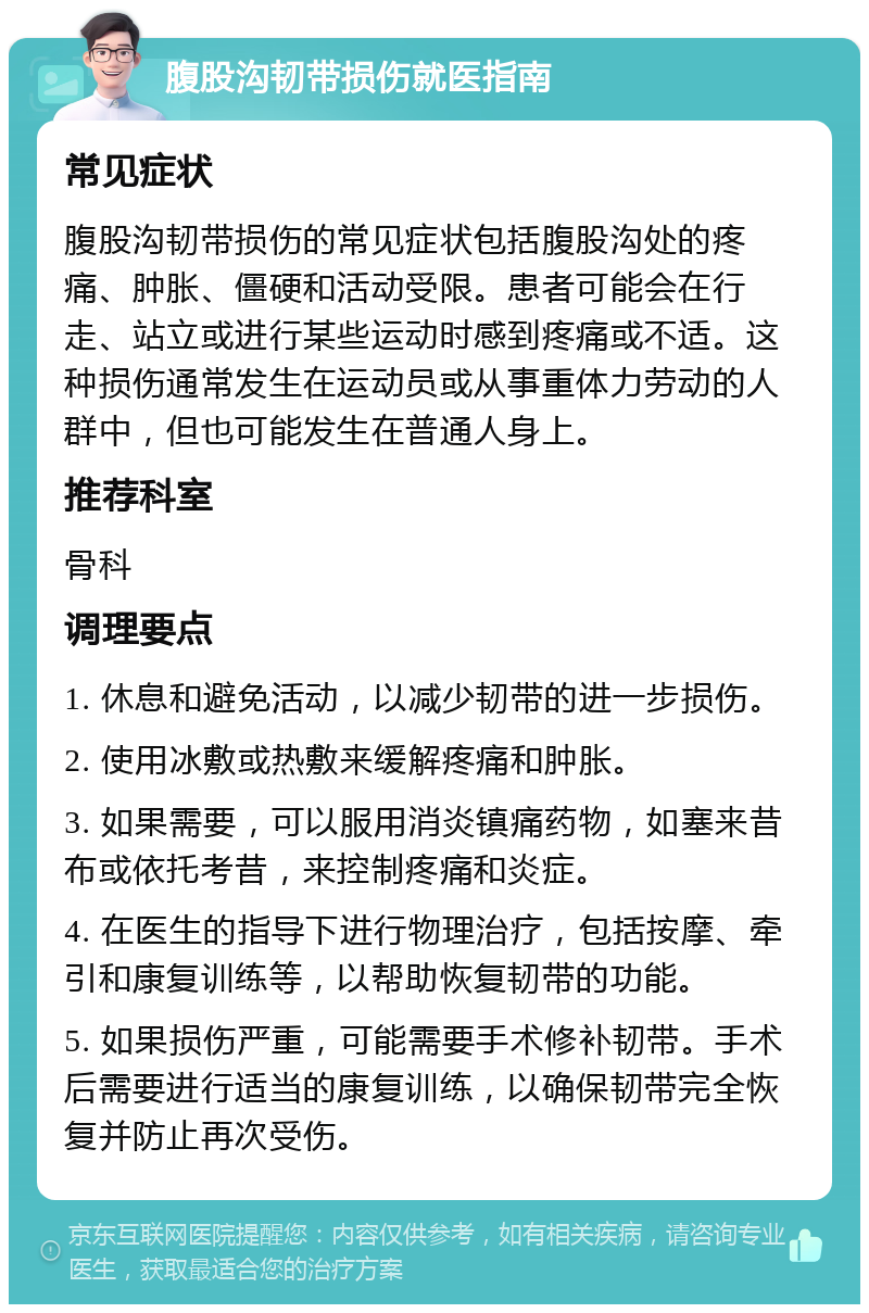 腹股沟韧带损伤就医指南 常见症状 腹股沟韧带损伤的常见症状包括腹股沟处的疼痛、肿胀、僵硬和活动受限。患者可能会在行走、站立或进行某些运动时感到疼痛或不适。这种损伤通常发生在运动员或从事重体力劳动的人群中，但也可能发生在普通人身上。 推荐科室 骨科 调理要点 1. 休息和避免活动，以减少韧带的进一步损伤。 2. 使用冰敷或热敷来缓解疼痛和肿胀。 3. 如果需要，可以服用消炎镇痛药物，如塞来昔布或依托考昔，来控制疼痛和炎症。 4. 在医生的指导下进行物理治疗，包括按摩、牵引和康复训练等，以帮助恢复韧带的功能。 5. 如果损伤严重，可能需要手术修补韧带。手术后需要进行适当的康复训练，以确保韧带完全恢复并防止再次受伤。