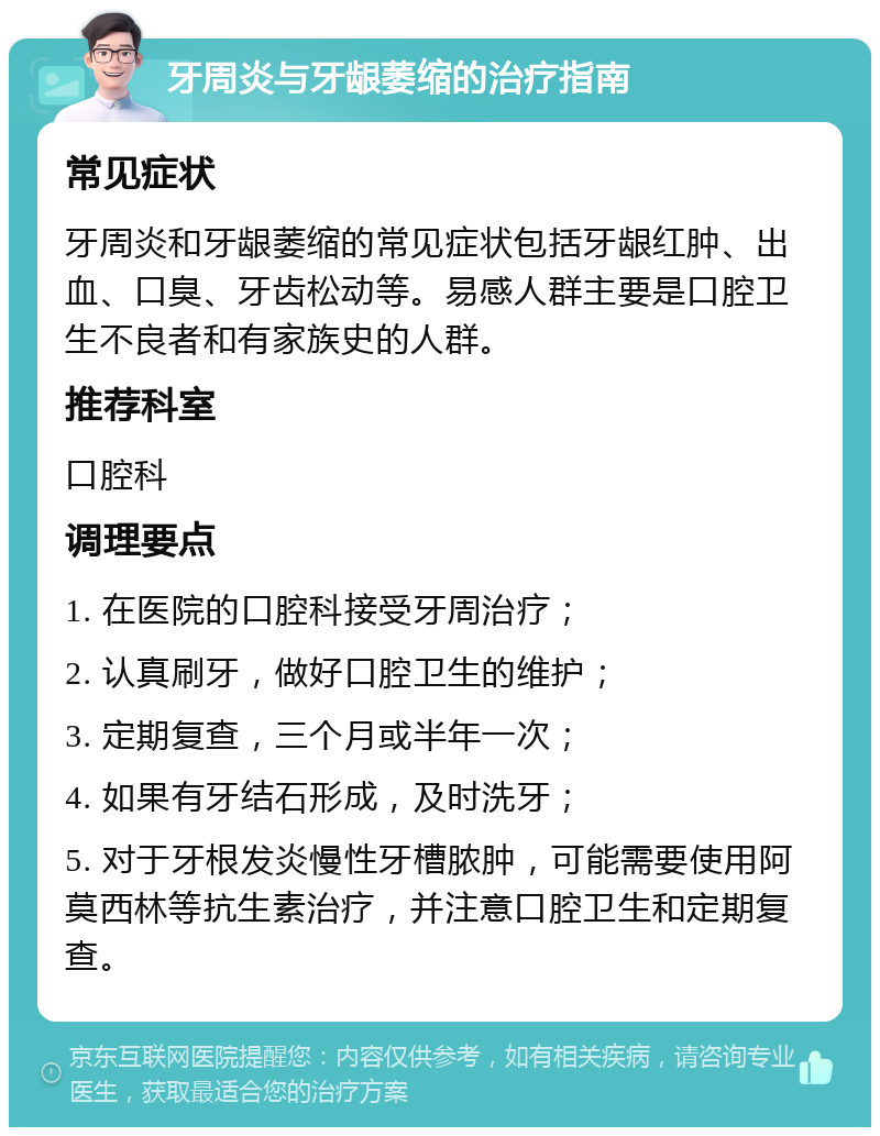 牙周炎与牙龈萎缩的治疗指南 常见症状 牙周炎和牙龈萎缩的常见症状包括牙龈红肿、出血、口臭、牙齿松动等。易感人群主要是口腔卫生不良者和有家族史的人群。 推荐科室 口腔科 调理要点 1. 在医院的口腔科接受牙周治疗； 2. 认真刷牙，做好口腔卫生的维护； 3. 定期复查，三个月或半年一次； 4. 如果有牙结石形成，及时洗牙； 5. 对于牙根发炎慢性牙槽脓肿，可能需要使用阿莫西林等抗生素治疗，并注意口腔卫生和定期复查。