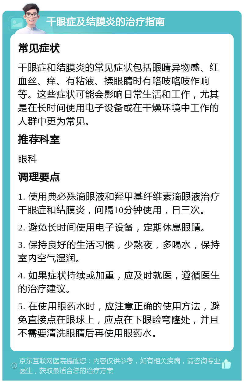 干眼症及结膜炎的治疗指南 常见症状 干眼症和结膜炎的常见症状包括眼睛异物感、红血丝、痒、有粘液、揉眼睛时有咯吱咯吱作响等。这些症状可能会影响日常生活和工作，尤其是在长时间使用电子设备或在干燥环境中工作的人群中更为常见。 推荐科室 眼科 调理要点 1. 使用典必殊滴眼液和羟甲基纤维素滴眼液治疗干眼症和结膜炎，间隔10分钟使用，日三次。 2. 避免长时间使用电子设备，定期休息眼睛。 3. 保持良好的生活习惯，少熬夜，多喝水，保持室内空气湿润。 4. 如果症状持续或加重，应及时就医，遵循医生的治疗建议。 5. 在使用眼药水时，应注意正确的使用方法，避免直接点在眼球上，应点在下眼睑穹隆处，并且不需要清洗眼睛后再使用眼药水。