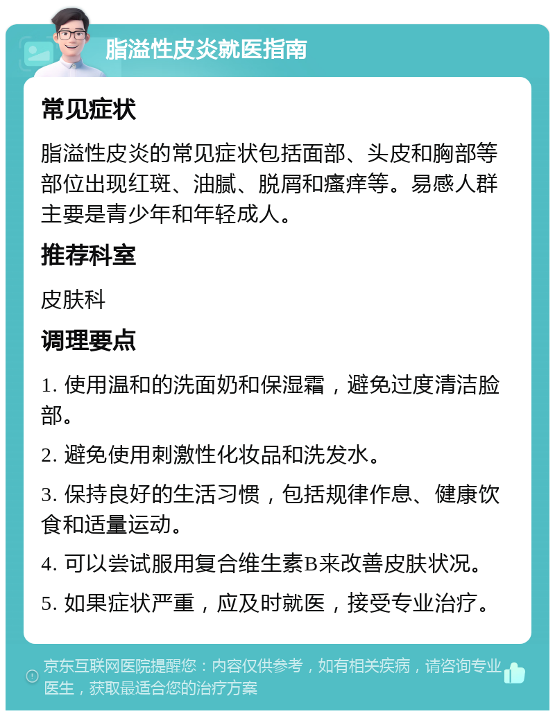 脂溢性皮炎就医指南 常见症状 脂溢性皮炎的常见症状包括面部、头皮和胸部等部位出现红斑、油腻、脱屑和瘙痒等。易感人群主要是青少年和年轻成人。 推荐科室 皮肤科 调理要点 1. 使用温和的洗面奶和保湿霜，避免过度清洁脸部。 2. 避免使用刺激性化妆品和洗发水。 3. 保持良好的生活习惯，包括规律作息、健康饮食和适量运动。 4. 可以尝试服用复合维生素B来改善皮肤状况。 5. 如果症状严重，应及时就医，接受专业治疗。