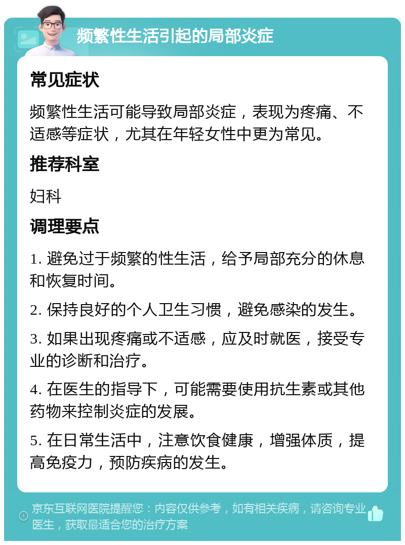 频繁性生活引起的局部炎症 常见症状 频繁性生活可能导致局部炎症，表现为疼痛、不适感等症状，尤其在年轻女性中更为常见。 推荐科室 妇科 调理要点 1. 避免过于频繁的性生活，给予局部充分的休息和恢复时间。 2. 保持良好的个人卫生习惯，避免感染的发生。 3. 如果出现疼痛或不适感，应及时就医，接受专业的诊断和治疗。 4. 在医生的指导下，可能需要使用抗生素或其他药物来控制炎症的发展。 5. 在日常生活中，注意饮食健康，增强体质，提高免疫力，预防疾病的发生。