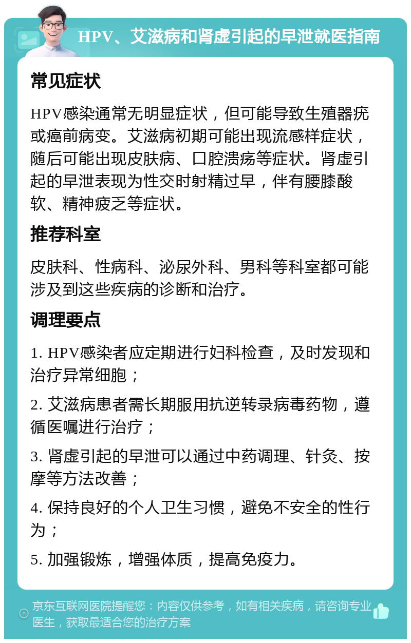 HPV、艾滋病和肾虚引起的早泄就医指南 常见症状 HPV感染通常无明显症状，但可能导致生殖器疣或癌前病变。艾滋病初期可能出现流感样症状，随后可能出现皮肤病、口腔溃疡等症状。肾虚引起的早泄表现为性交时射精过早，伴有腰膝酸软、精神疲乏等症状。 推荐科室 皮肤科、性病科、泌尿外科、男科等科室都可能涉及到这些疾病的诊断和治疗。 调理要点 1. HPV感染者应定期进行妇科检查，及时发现和治疗异常细胞； 2. 艾滋病患者需长期服用抗逆转录病毒药物，遵循医嘱进行治疗； 3. 肾虚引起的早泄可以通过中药调理、针灸、按摩等方法改善； 4. 保持良好的个人卫生习惯，避免不安全的性行为； 5. 加强锻炼，增强体质，提高免疫力。