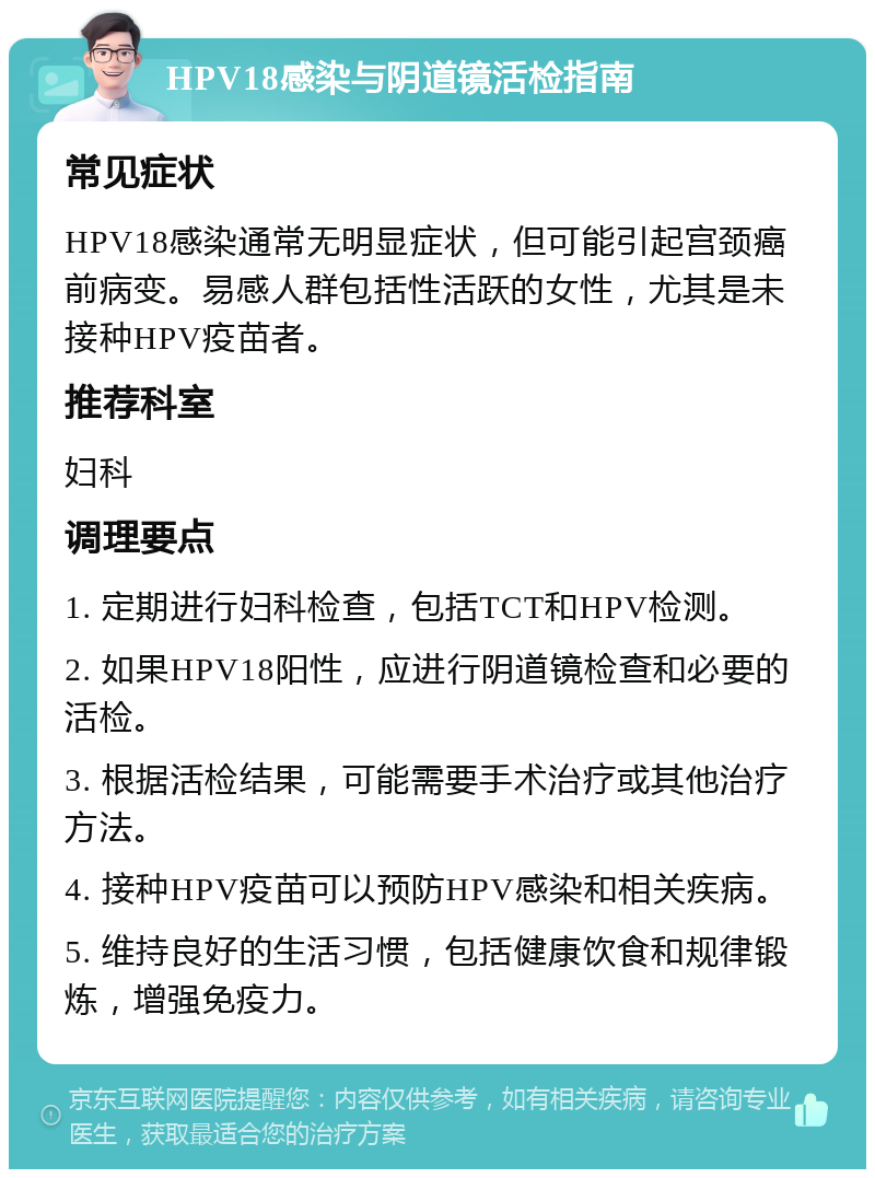 HPV18感染与阴道镜活检指南 常见症状 HPV18感染通常无明显症状，但可能引起宫颈癌前病变。易感人群包括性活跃的女性，尤其是未接种HPV疫苗者。 推荐科室 妇科 调理要点 1. 定期进行妇科检查，包括TCT和HPV检测。 2. 如果HPV18阳性，应进行阴道镜检查和必要的活检。 3. 根据活检结果，可能需要手术治疗或其他治疗方法。 4. 接种HPV疫苗可以预防HPV感染和相关疾病。 5. 维持良好的生活习惯，包括健康饮食和规律锻炼，增强免疫力。