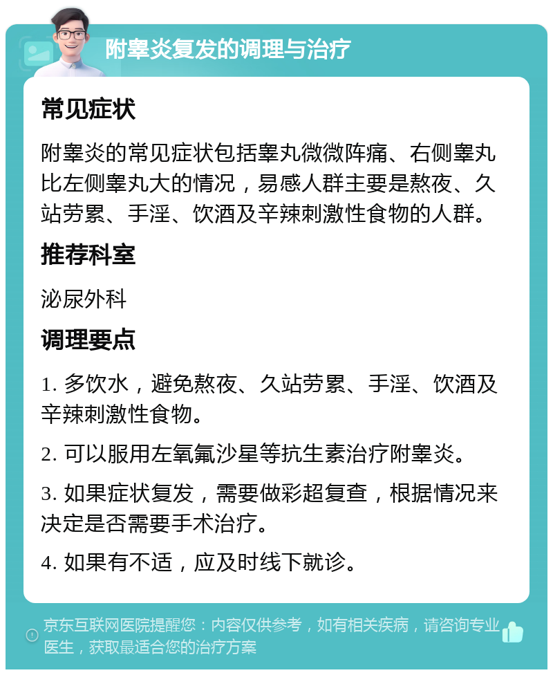 附睾炎复发的调理与治疗 常见症状 附睾炎的常见症状包括睾丸微微阵痛、右侧睾丸比左侧睾丸大的情况，易感人群主要是熬夜、久站劳累、手淫、饮酒及辛辣刺激性食物的人群。 推荐科室 泌尿外科 调理要点 1. 多饮水，避免熬夜、久站劳累、手淫、饮酒及辛辣刺激性食物。 2. 可以服用左氧氟沙星等抗生素治疗附睾炎。 3. 如果症状复发，需要做彩超复查，根据情况来决定是否需要手术治疗。 4. 如果有不适，应及时线下就诊。