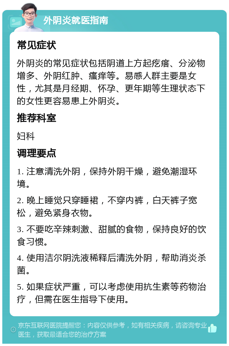 外阴炎就医指南 常见症状 外阴炎的常见症状包括阴道上方起疙瘩、分泌物增多、外阴红肿、瘙痒等。易感人群主要是女性，尤其是月经期、怀孕、更年期等生理状态下的女性更容易患上外阴炎。 推荐科室 妇科 调理要点 1. 注意清洗外阴，保持外阴干燥，避免潮湿环境。 2. 晚上睡觉只穿睡裙，不穿内裤，白天裤子宽松，避免紧身衣物。 3. 不要吃辛辣刺激、甜腻的食物，保持良好的饮食习惯。 4. 使用洁尔阴洗液稀释后清洗外阴，帮助消炎杀菌。 5. 如果症状严重，可以考虑使用抗生素等药物治疗，但需在医生指导下使用。