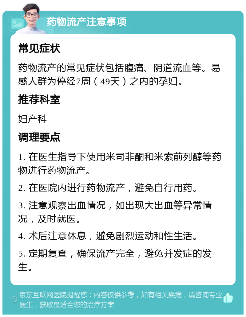 药物流产注意事项 常见症状 药物流产的常见症状包括腹痛、阴道流血等。易感人群为停经7周（49天）之内的孕妇。 推荐科室 妇产科 调理要点 1. 在医生指导下使用米司非酮和米索前列醇等药物进行药物流产。 2. 在医院内进行药物流产，避免自行用药。 3. 注意观察出血情况，如出现大出血等异常情况，及时就医。 4. 术后注意休息，避免剧烈运动和性生活。 5. 定期复查，确保流产完全，避免并发症的发生。