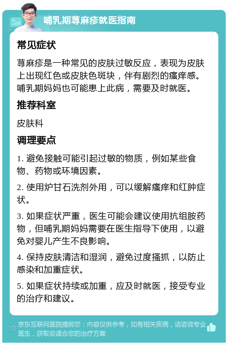 哺乳期荨麻疹就医指南 常见症状 荨麻疹是一种常见的皮肤过敏反应，表现为皮肤上出现红色或皮肤色斑块，伴有剧烈的瘙痒感。哺乳期妈妈也可能患上此病，需要及时就医。 推荐科室 皮肤科 调理要点 1. 避免接触可能引起过敏的物质，例如某些食物、药物或环境因素。 2. 使用炉甘石洗剂外用，可以缓解瘙痒和红肿症状。 3. 如果症状严重，医生可能会建议使用抗组胺药物，但哺乳期妈妈需要在医生指导下使用，以避免对婴儿产生不良影响。 4. 保持皮肤清洁和湿润，避免过度搔抓，以防止感染和加重症状。 5. 如果症状持续或加重，应及时就医，接受专业的治疗和建议。