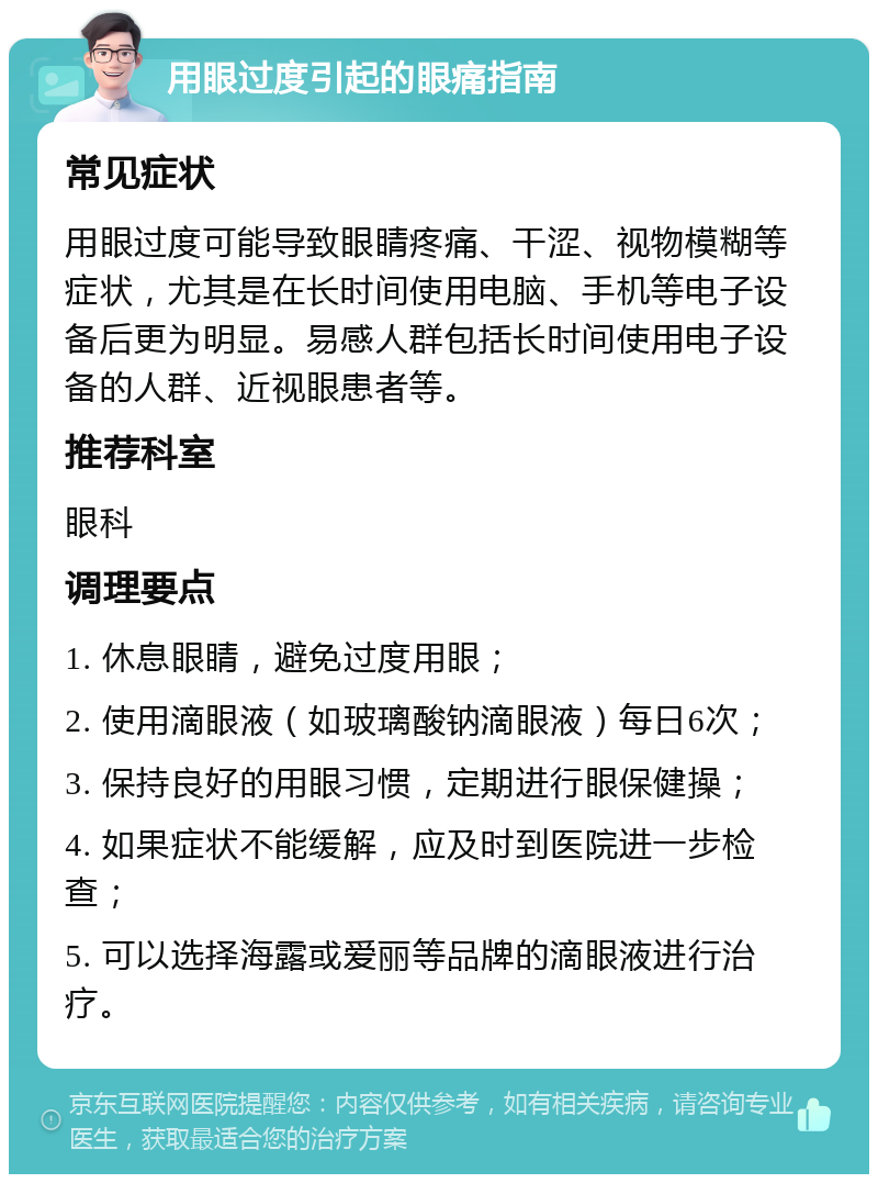 用眼过度引起的眼痛指南 常见症状 用眼过度可能导致眼睛疼痛、干涩、视物模糊等症状，尤其是在长时间使用电脑、手机等电子设备后更为明显。易感人群包括长时间使用电子设备的人群、近视眼患者等。 推荐科室 眼科 调理要点 1. 休息眼睛，避免过度用眼； 2. 使用滴眼液（如玻璃酸钠滴眼液）每日6次； 3. 保持良好的用眼习惯，定期进行眼保健操； 4. 如果症状不能缓解，应及时到医院进一步检查； 5. 可以选择海露或爱丽等品牌的滴眼液进行治疗。