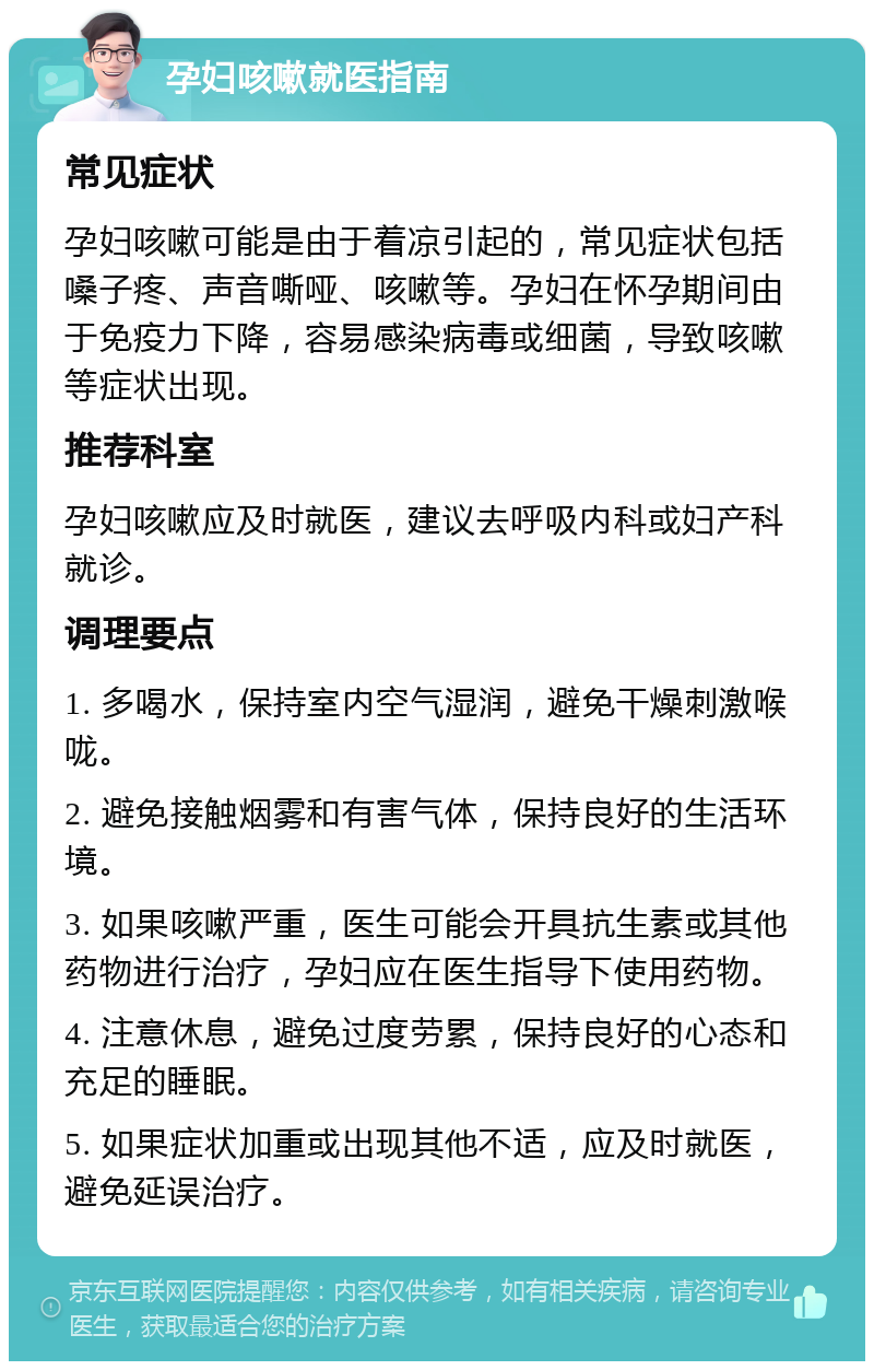 孕妇咳嗽就医指南 常见症状 孕妇咳嗽可能是由于着凉引起的，常见症状包括嗓子疼、声音嘶哑、咳嗽等。孕妇在怀孕期间由于免疫力下降，容易感染病毒或细菌，导致咳嗽等症状出现。 推荐科室 孕妇咳嗽应及时就医，建议去呼吸内科或妇产科就诊。 调理要点 1. 多喝水，保持室内空气湿润，避免干燥刺激喉咙。 2. 避免接触烟雾和有害气体，保持良好的生活环境。 3. 如果咳嗽严重，医生可能会开具抗生素或其他药物进行治疗，孕妇应在医生指导下使用药物。 4. 注意休息，避免过度劳累，保持良好的心态和充足的睡眠。 5. 如果症状加重或出现其他不适，应及时就医，避免延误治疗。