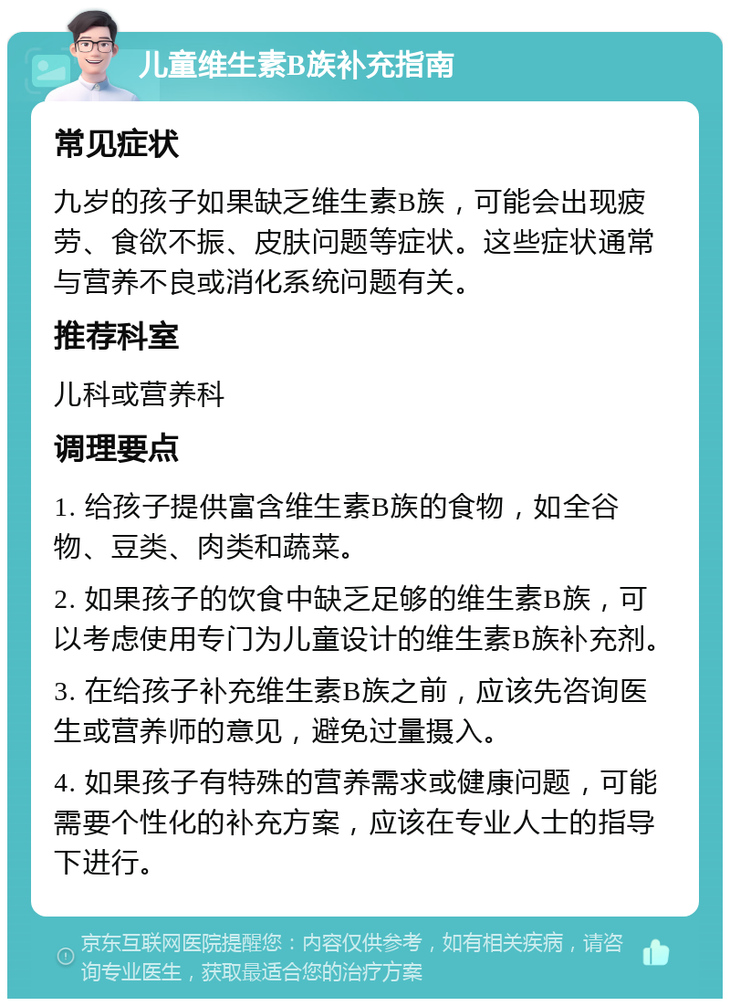 儿童维生素B族补充指南 常见症状 九岁的孩子如果缺乏维生素B族，可能会出现疲劳、食欲不振、皮肤问题等症状。这些症状通常与营养不良或消化系统问题有关。 推荐科室 儿科或营养科 调理要点 1. 给孩子提供富含维生素B族的食物，如全谷物、豆类、肉类和蔬菜。 2. 如果孩子的饮食中缺乏足够的维生素B族，可以考虑使用专门为儿童设计的维生素B族补充剂。 3. 在给孩子补充维生素B族之前，应该先咨询医生或营养师的意见，避免过量摄入。 4. 如果孩子有特殊的营养需求或健康问题，可能需要个性化的补充方案，应该在专业人士的指导下进行。