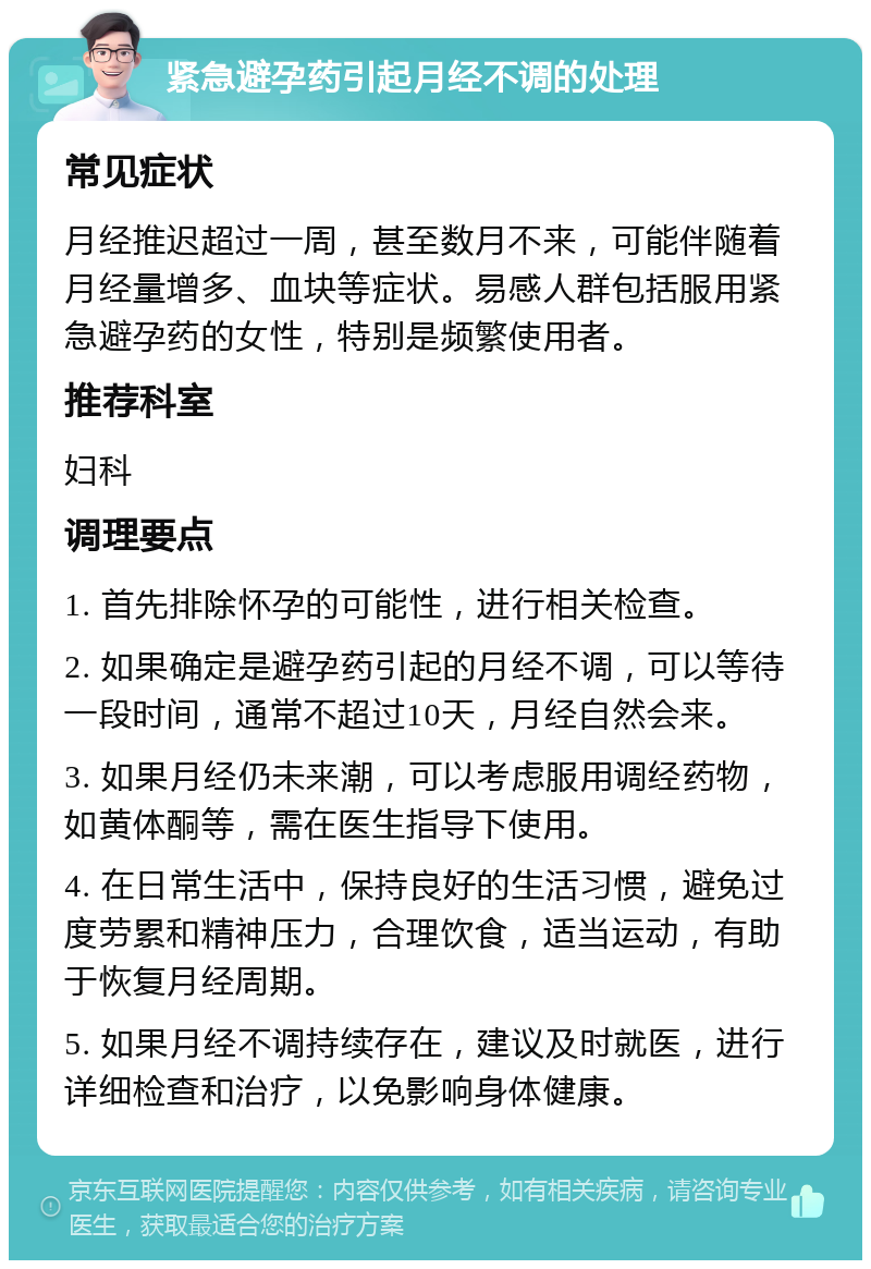 紧急避孕药引起月经不调的处理 常见症状 月经推迟超过一周，甚至数月不来，可能伴随着月经量增多、血块等症状。易感人群包括服用紧急避孕药的女性，特别是频繁使用者。 推荐科室 妇科 调理要点 1. 首先排除怀孕的可能性，进行相关检查。 2. 如果确定是避孕药引起的月经不调，可以等待一段时间，通常不超过10天，月经自然会来。 3. 如果月经仍未来潮，可以考虑服用调经药物，如黄体酮等，需在医生指导下使用。 4. 在日常生活中，保持良好的生活习惯，避免过度劳累和精神压力，合理饮食，适当运动，有助于恢复月经周期。 5. 如果月经不调持续存在，建议及时就医，进行详细检查和治疗，以免影响身体健康。