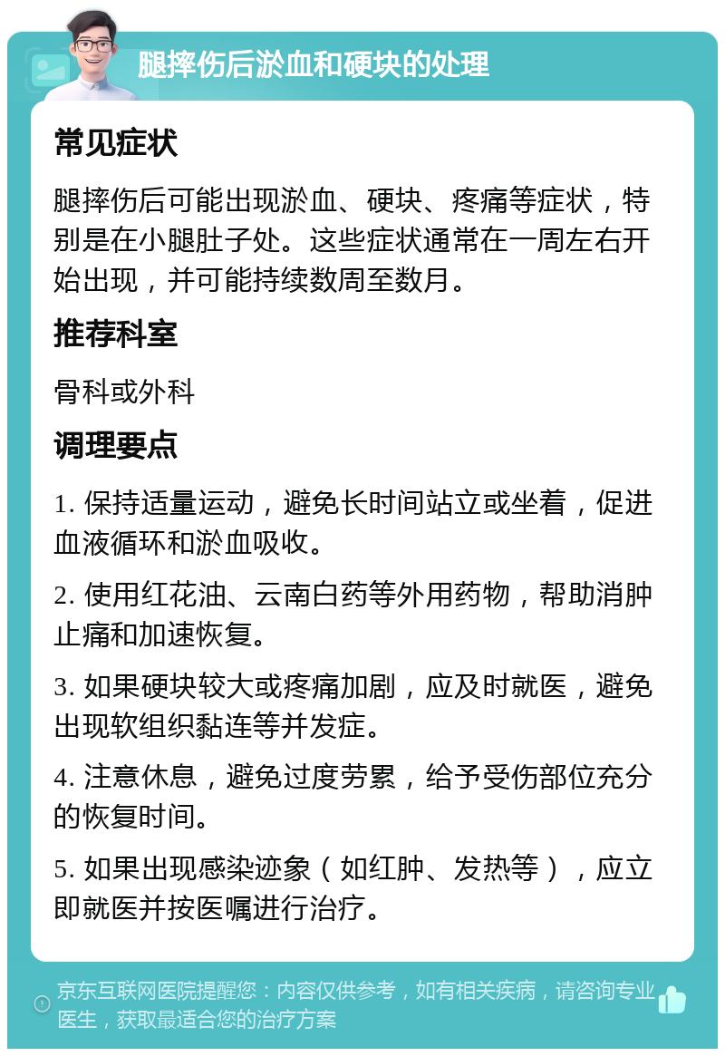 腿摔伤后淤血和硬块的处理 常见症状 腿摔伤后可能出现淤血、硬块、疼痛等症状，特别是在小腿肚子处。这些症状通常在一周左右开始出现，并可能持续数周至数月。 推荐科室 骨科或外科 调理要点 1. 保持适量运动，避免长时间站立或坐着，促进血液循环和淤血吸收。 2. 使用红花油、云南白药等外用药物，帮助消肿止痛和加速恢复。 3. 如果硬块较大或疼痛加剧，应及时就医，避免出现软组织黏连等并发症。 4. 注意休息，避免过度劳累，给予受伤部位充分的恢复时间。 5. 如果出现感染迹象（如红肿、发热等），应立即就医并按医嘱进行治疗。