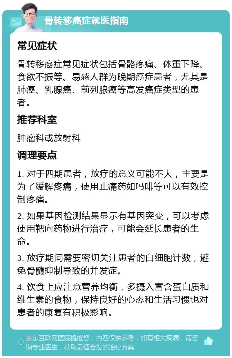 骨转移癌症就医指南 常见症状 骨转移癌症常见症状包括骨骼疼痛、体重下降、食欲不振等。易感人群为晚期癌症患者，尤其是肺癌、乳腺癌、前列腺癌等高发癌症类型的患者。 推荐科室 肿瘤科或放射科 调理要点 1. 对于四期患者，放疗的意义可能不大，主要是为了缓解疼痛，使用止痛药如吗啡等可以有效控制疼痛。 2. 如果基因检测结果显示有基因突变，可以考虑使用靶向药物进行治疗，可能会延长患者的生命。 3. 放疗期间需要密切关注患者的白细胞计数，避免骨髓抑制导致的并发症。 4. 饮食上应注意营养均衡，多摄入富含蛋白质和维生素的食物，保持良好的心态和生活习惯也对患者的康复有积极影响。