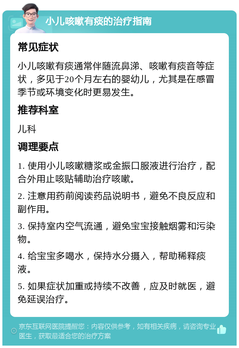 小儿咳嗽有痰的治疗指南 常见症状 小儿咳嗽有痰通常伴随流鼻涕、咳嗽有痰音等症状，多见于20个月左右的婴幼儿，尤其是在感冒季节或环境变化时更易发生。 推荐科室 儿科 调理要点 1. 使用小儿咳嗽糖浆或金振口服液进行治疗，配合外用止咳贴辅助治疗咳嗽。 2. 注意用药前阅读药品说明书，避免不良反应和副作用。 3. 保持室内空气流通，避免宝宝接触烟雾和污染物。 4. 给宝宝多喝水，保持水分摄入，帮助稀释痰液。 5. 如果症状加重或持续不改善，应及时就医，避免延误治疗。