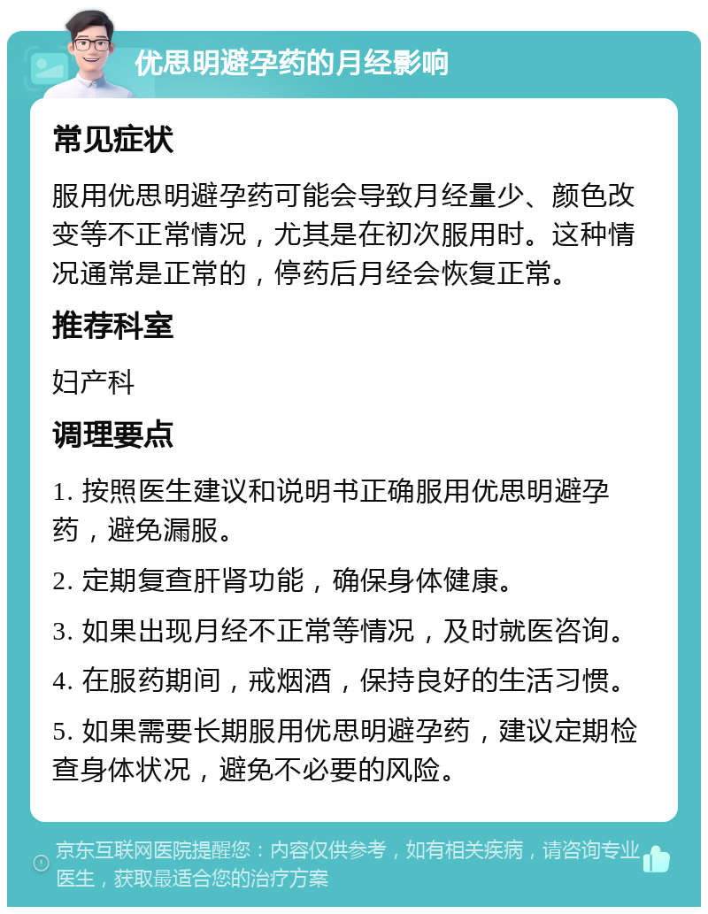 优思明避孕药的月经影响 常见症状 服用优思明避孕药可能会导致月经量少、颜色改变等不正常情况，尤其是在初次服用时。这种情况通常是正常的，停药后月经会恢复正常。 推荐科室 妇产科 调理要点 1. 按照医生建议和说明书正确服用优思明避孕药，避免漏服。 2. 定期复查肝肾功能，确保身体健康。 3. 如果出现月经不正常等情况，及时就医咨询。 4. 在服药期间，戒烟酒，保持良好的生活习惯。 5. 如果需要长期服用优思明避孕药，建议定期检查身体状况，避免不必要的风险。