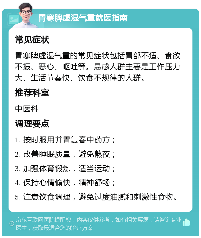 胃寒脾虚湿气重就医指南 常见症状 胃寒脾虚湿气重的常见症状包括胃部不适、食欲不振、恶心、呕吐等。易感人群主要是工作压力大、生活节奏快、饮食不规律的人群。 推荐科室 中医科 调理要点 1. 按时服用并胃复春中药方； 2. 改善睡眠质量，避免熬夜； 3. 加强体育锻炼，适当运动； 4. 保持心情愉快，精神舒畅； 5. 注意饮食调理，避免过度油腻和刺激性食物。