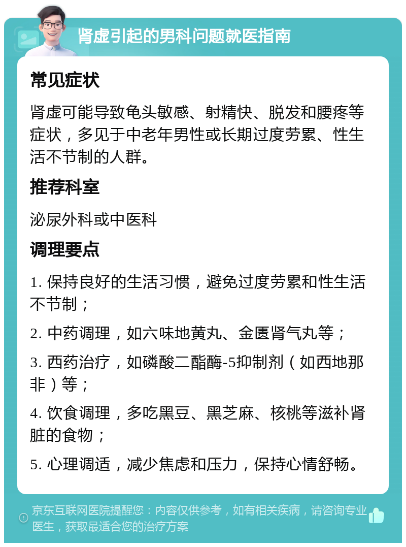 肾虚引起的男科问题就医指南 常见症状 肾虚可能导致龟头敏感、射精快、脱发和腰疼等症状，多见于中老年男性或长期过度劳累、性生活不节制的人群。 推荐科室 泌尿外科或中医科 调理要点 1. 保持良好的生活习惯，避免过度劳累和性生活不节制； 2. 中药调理，如六味地黄丸、金匮肾气丸等； 3. 西药治疗，如磷酸二酯酶-5抑制剂（如西地那非）等； 4. 饮食调理，多吃黑豆、黑芝麻、核桃等滋补肾脏的食物； 5. 心理调适，减少焦虑和压力，保持心情舒畅。